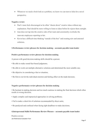 • Whenever we need a fresh look at a problem, we know we can turn to Julia for a novel
perspective.
Negative review
• Paul’s team feels discouraged as he often “shoots down” creative ideas without any
explanation. Paul should be more willing to listen to ideas before he rejects them outright.
• Jean does not tap into the creative side of her team and consistently overlooks the
innovate employees reporting to her.
• Kevin has a difficult time thinking “outside of the box” and creating new and untested
solutions.
3.Performance review phrases for decision making – accounts payable team leader
Positive performance review phrases for decision making
A person with good decision-making skills should be a person:
• Be able to make sound fact-based judgments;
• Be able to work out multiple alternative solutions and determined the most suitable one;
• Be objective in considering a fact or situation;
• Be firm to not let the individual emotion and feeling affect on the made decision;
Negative performance review phrases for decision making
• Be hesitant in making decision and too much cautious in making the final decision which often
results in wrong decision;
• Apply complex and impractical approaches in solving problems;
• Fail to make a short-list of solutions recommended by direct units;
• Be paralyzed and confused when facing tight deadlines to make decisions;
4.Interpersonal Skills Performance Review Phrases – accounts payable team leader
Positive review
Job Performance Evaluation Form
Page 9
 