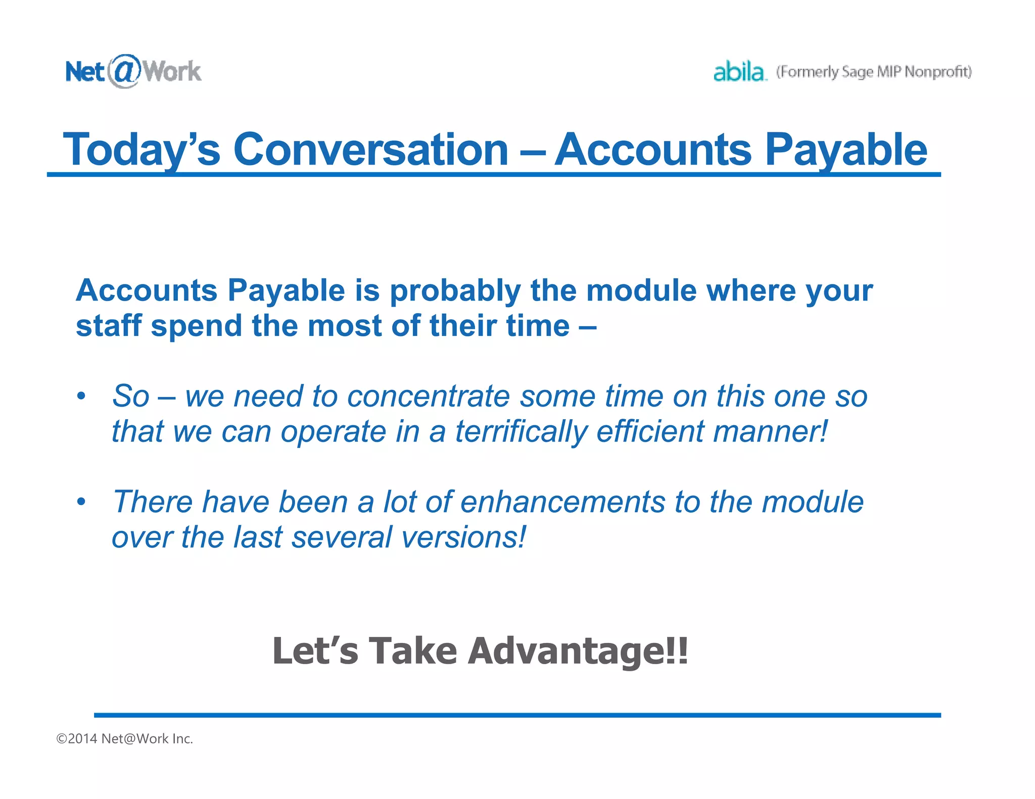 ©2014 Net@Work Inc.
Today’s Conversation – Accounts Payable
Accounts Payable is probably the module where your
staff spend the most of their time –
• So – we need to concentrate some time on this one so
that we can operate in a terrifically efficient manner!
• There have been a lot of enhancements to the module
over the last several versions!
 