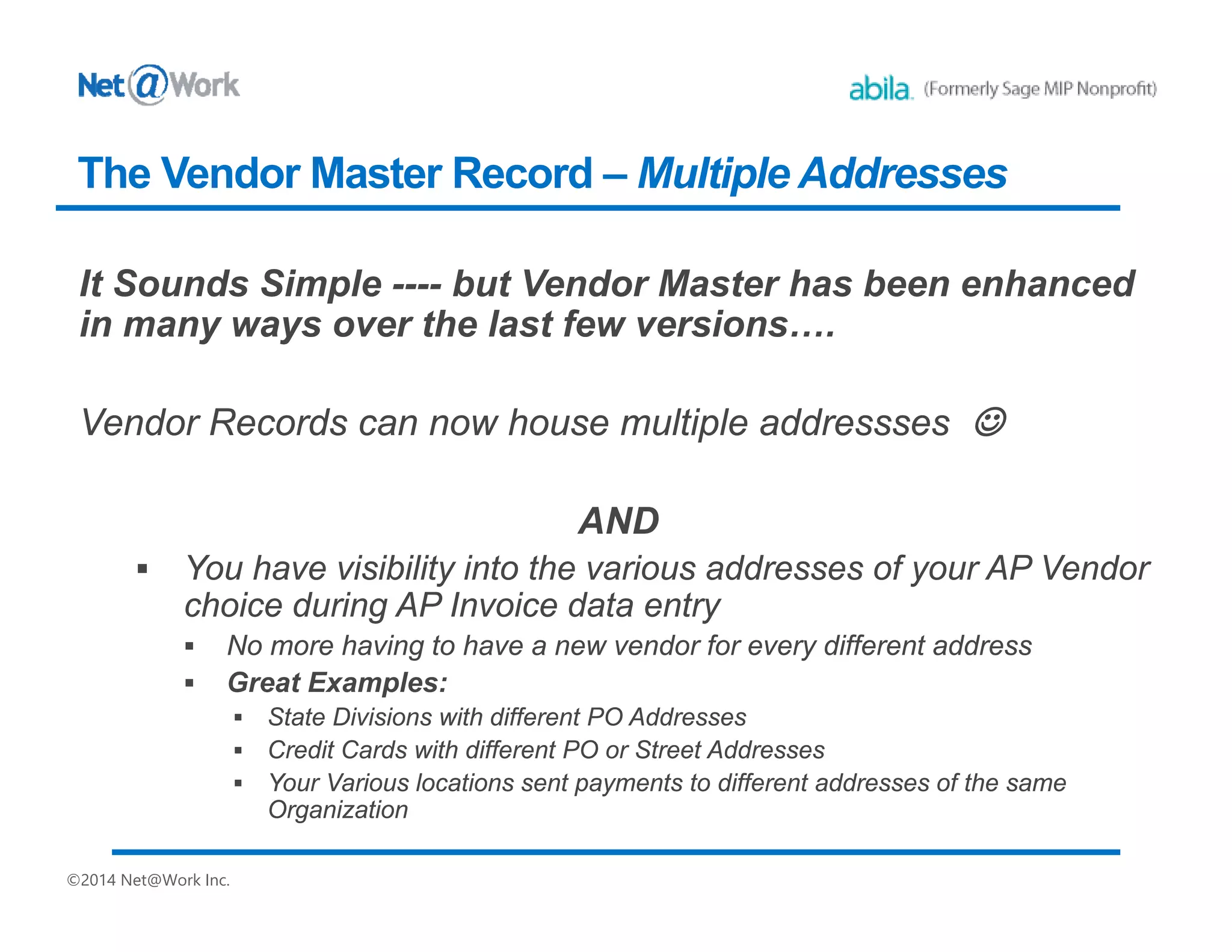 ©2014 Net@Work Inc.
It Sounds Simple ---- but Vendor Master has been enhanced
in many ways over the last few versions….
Vendor Records can now house multiple addressses 
AND
 You have visibility into the various addresses of your AP Vendor
choice during AP Invoice data entry
 No more having to have a new vendor for every different address
 Great Examples:
 State Divisions with different PO Addresses
 Credit Cards with different PO or Street Addresses
 Your Various locations sent payments to different addresses of the same
Organization
The Vendor Master Record – Multiple Addresses
 