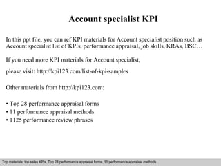 Account specialist KPI 
In this ppt file, you can ref KPI materials for Account specialist position such as 
Account specialist list of KPIs, performance appraisal, job skills, KRAs, BSC… 
If you need more KPI materials for Account specialist, 
please visit: http://kpi123.com/list-of-kpi-samples 
Other materials from http://kpi123.com: 
• Top 28 performance appraisal forms 
• 11 performance appraisal methods 
• 1125 performance review phrases 
Top materials: top sales KPIs, Top 28 performance appraisal forms, 11 performance appraisal methods 
Interview questions and answers – free download/ pdf and ppt file 
 