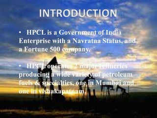 • HPCL is a Government of India
Enterprise with a Navratna Status, and
a Fortune 500 company.
• HPCL operates 2 major refineries
producing a wide variety of petroleum
fuels & specialties, one in Mumbai and
one in vishakapatnam.
 