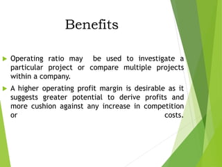 Benefits
 Operating ratio may be used to investigate a
particular project or compare multiple projects
within a company.
 A higher operating profit margin is desirable as it
suggests greater potential to derive profits and
more cushion against any increase in competition
or costs.
 