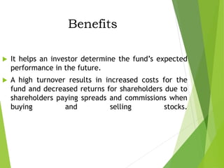 Benefits
 It helps an investor determine the fund’s expected
performance in the future.
 A high turnover results in increased costs for the
fund and decreased returns for shareholders due to
shareholders paying spreads and commissions when
buying and selling stocks.
 