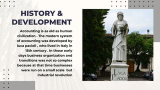Accounting is as old as human
civilization . The modern system
of accounting was developed by
luca pacioli , who lived in Italy in
15th century . In those early
days business organization and
transitions was not so complex
because at that time businesses
were run on a small scale but
industrial revolution
HISTORY &
DEVELOPMENT
 