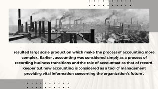 resulted large scale production which make the process of accounting more
complex . Earlier , accounting was considered simply as a process of
recording business transitions and the role of accountant as that of record-
keeper but now accounting is considered as a tool of management
providing vital information concerning the organization’s future .
 