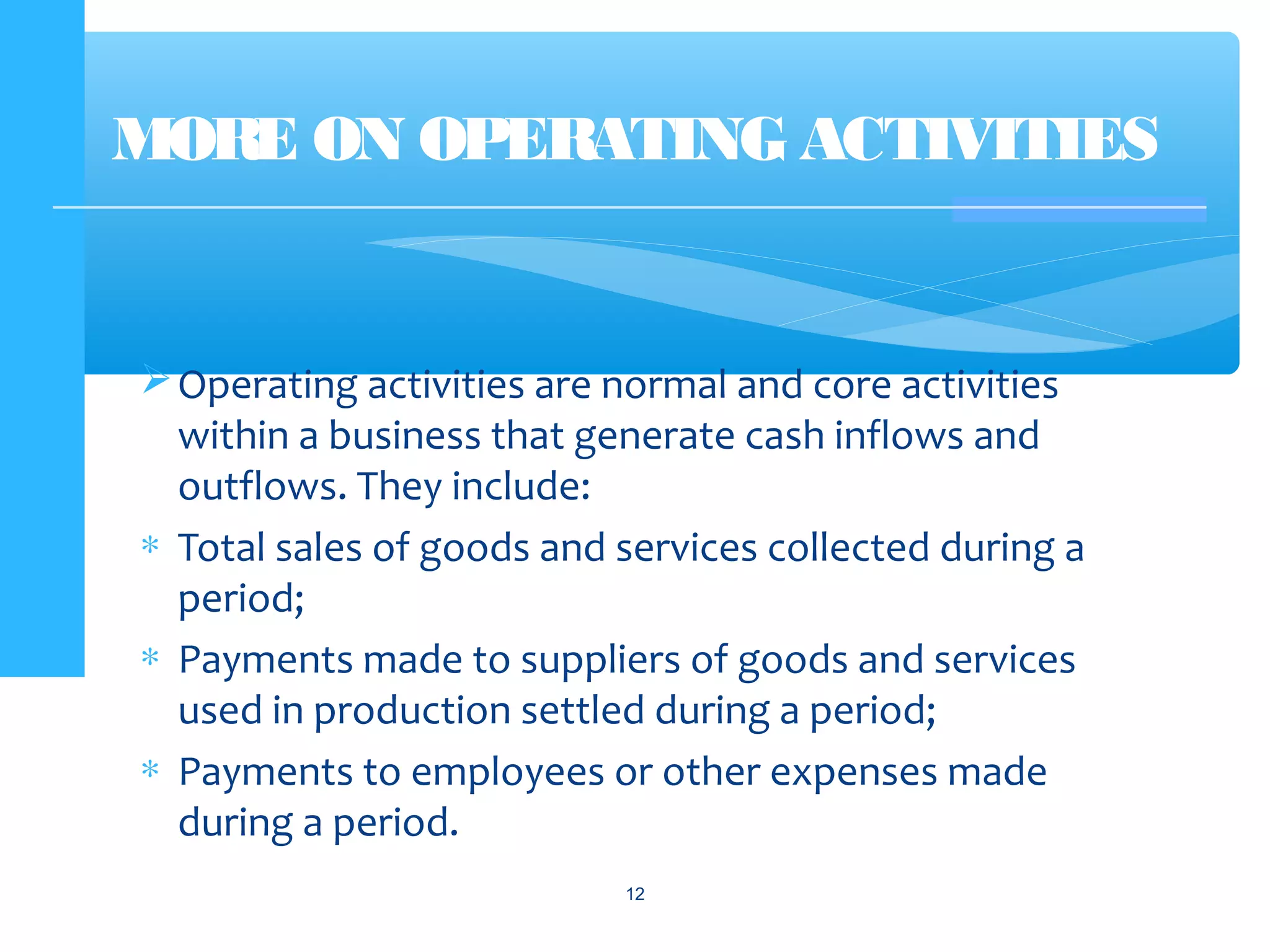 Operating activities are normal and core activities
within a business that generate cash inflows and
outflows. They include:
∗ Total sales of goods and services collected during a
period;
∗ Payments made to suppliers of goods and services
used in production settled during a period;
∗ Payments to employees or other expenses made
during a period.
MORE ON OPERATING ACTIVITIES
12
 