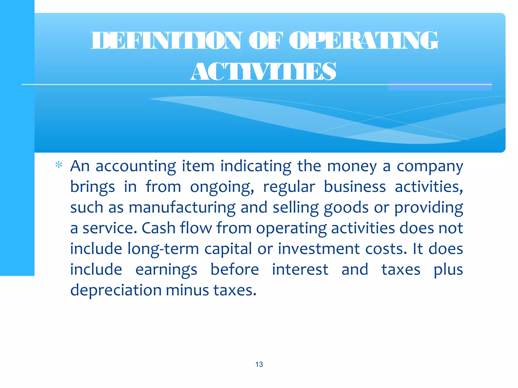 ∗ An accounting item indicating the money a company
brings in from ongoing, regular business activities,
such as manufacturing and selling goods or providing
a service. Cash flow from operating activities does not
include long-term capital or investment costs. It does
include earnings before interest and taxes plus
depreciation minus taxes.
13
DEFINITION OF OPERATING
ACTIVITIES
 