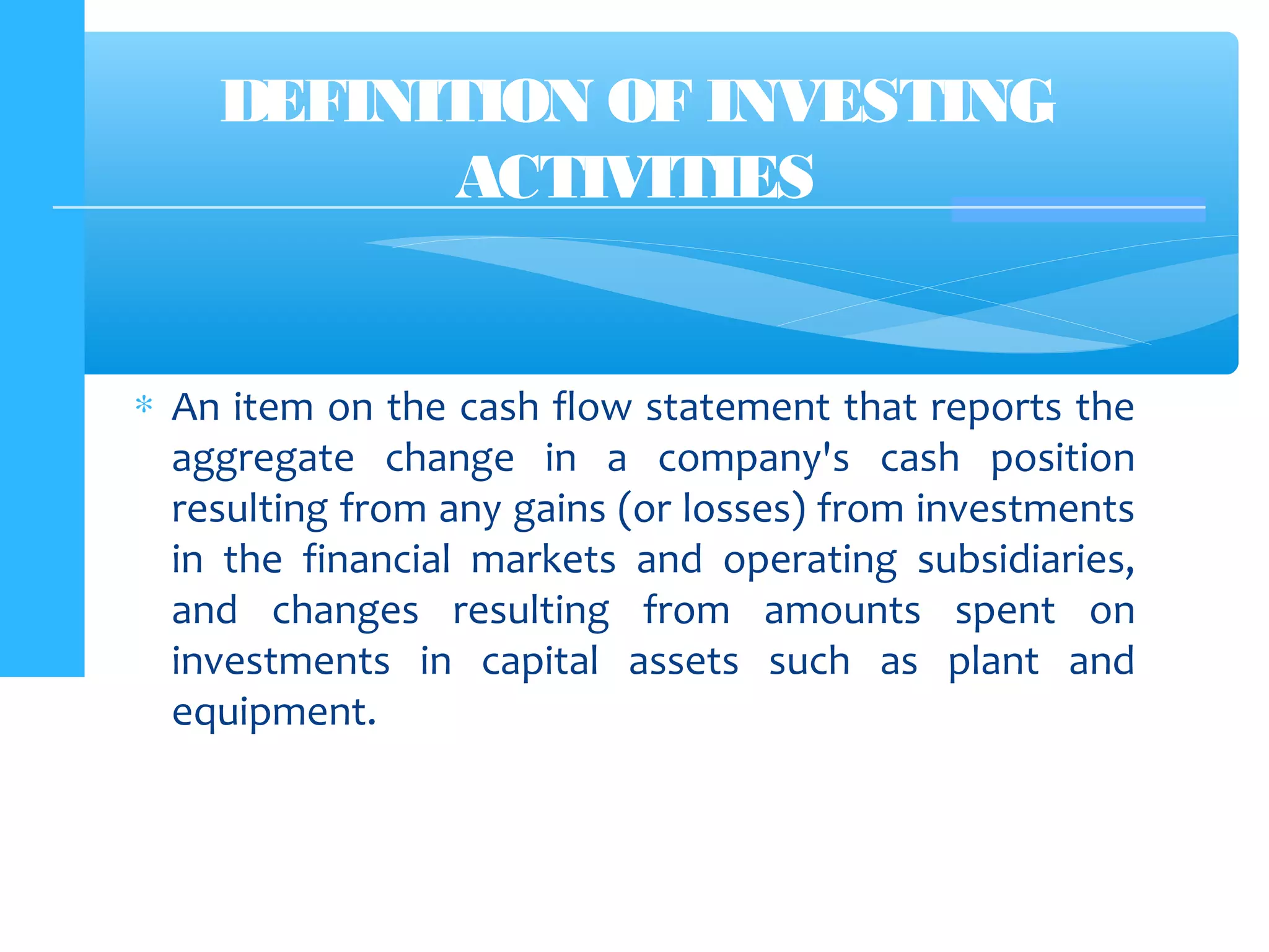 ∗ An item on the cash flow statement that reports the
aggregate change in a company's cash position
resulting from any gains (or losses) from investments
in the financial markets and operating subsidiaries,
and changes resulting from amounts spent on
investments in capital assets such as plant and
equipment.
DEFINITION OF INVESTING
ACTIVITIES
 