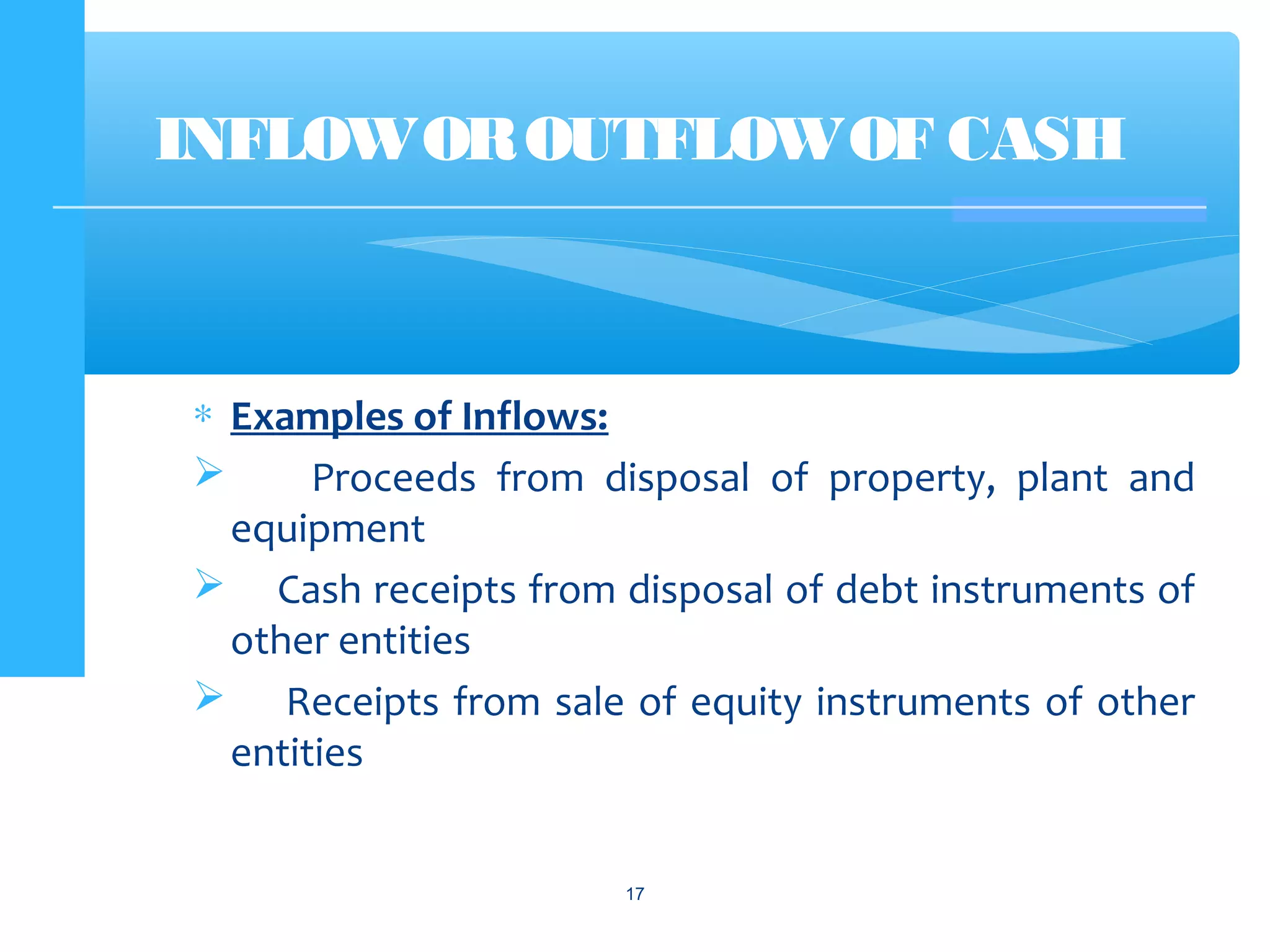 ∗ Examples of Inflows:
 Proceeds from disposal of property, plant and
equipment
 Cash receipts from disposal of debt instruments of
other entities
 Receipts from sale of equity instruments of other
entities
INFLOWOROUTFLOW OF CASH
17
 