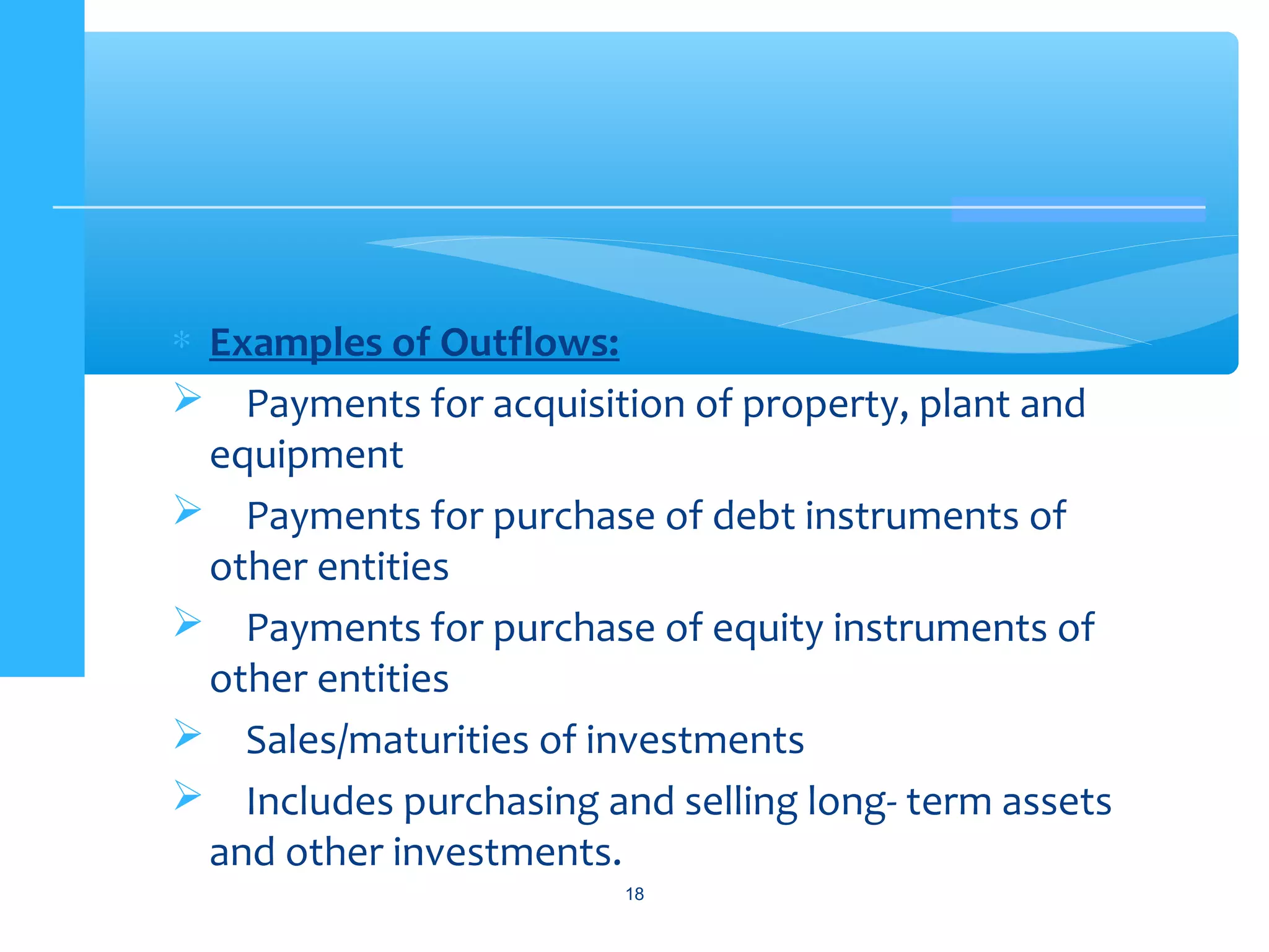 ∗ Examples of Outflows:
 Payments for acquisition of property, plant and
equipment
 Payments for purchase of debt instruments of
other entities
 Payments for purchase of equity instruments of
other entities
 Sales/maturities of investments
 Includes purchasing and selling long- term assets
and other investments.
18
 