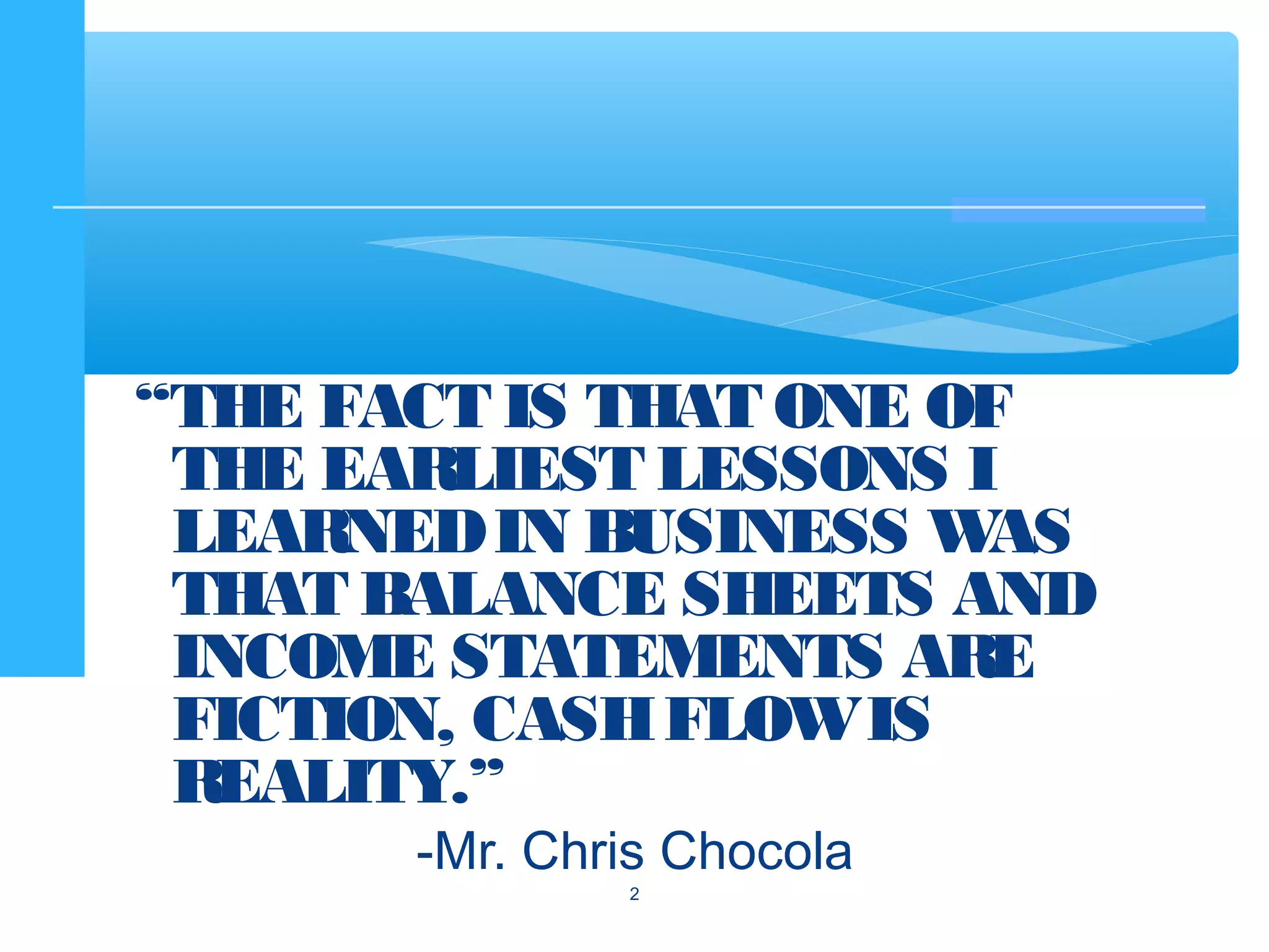 “THE FACT IS THAT ONE OF
THE EARLIEST LESSONS I
LEARNEDIN BUSINESS WAS
THAT BALANCE SHEETS AND
INCOME STATEMENTS ARE
FICTION, CASHFLOWIS
REALITY.”
-Mr. Chris Chocola
2
 