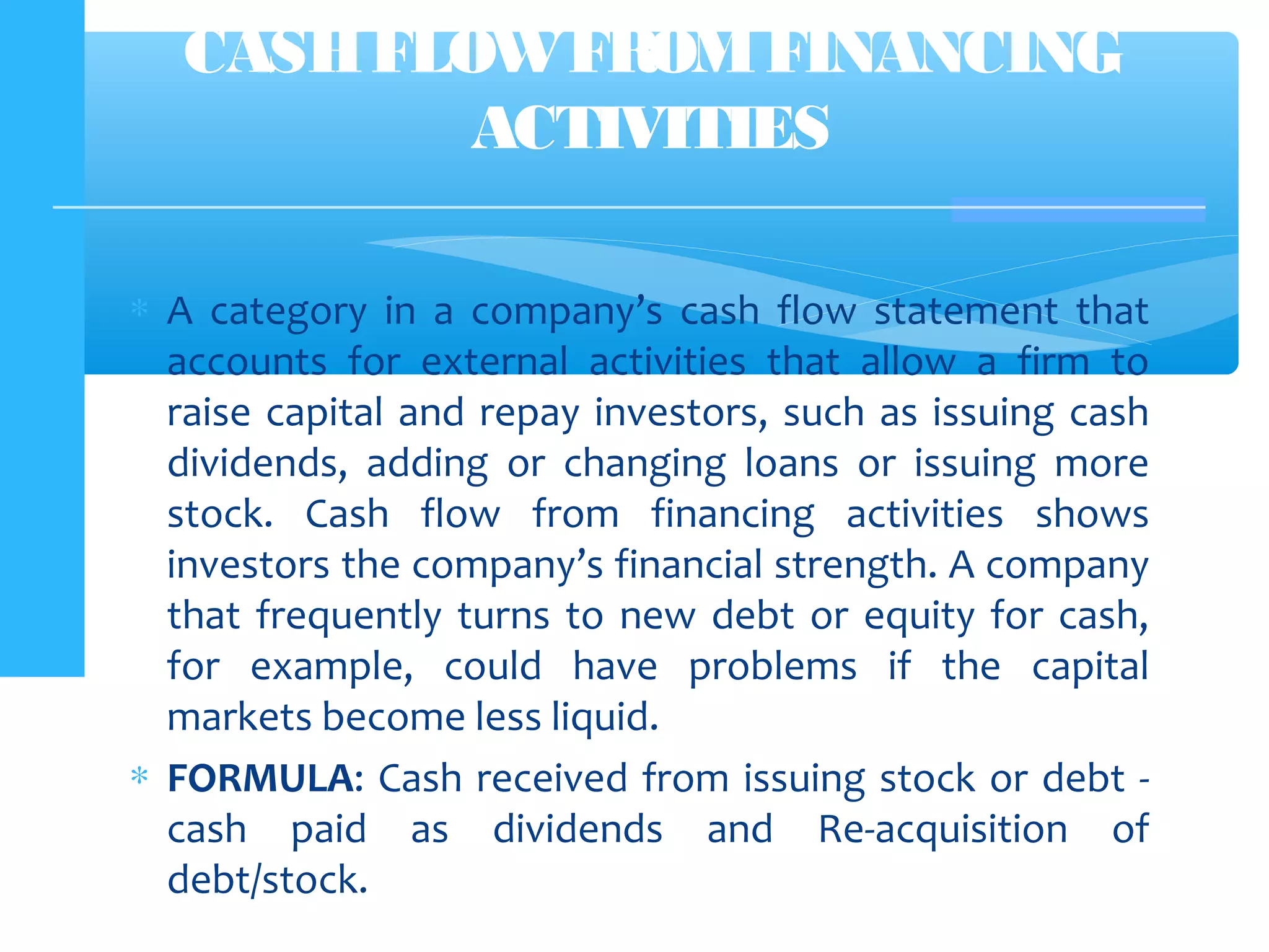 ∗ A category in a company’s cash flow statement that
accounts for external activities that allow a firm to
raise capital and repay investors, such as issuing cash
dividends, adding or changing loans or issuing more
stock. Cash flow from financing activities shows
investors the company’s financial strength. A company
that frequently turns to new debt or equity for cash,
for example, could have problems if the capital
markets become less liquid.
∗ FORMULA: Cash received from issuing stock or debt -
cash paid as dividends and Re-acquisition of
debt/stock.
CASHFLOWFROMFINANCING
ACTIVITIES
 