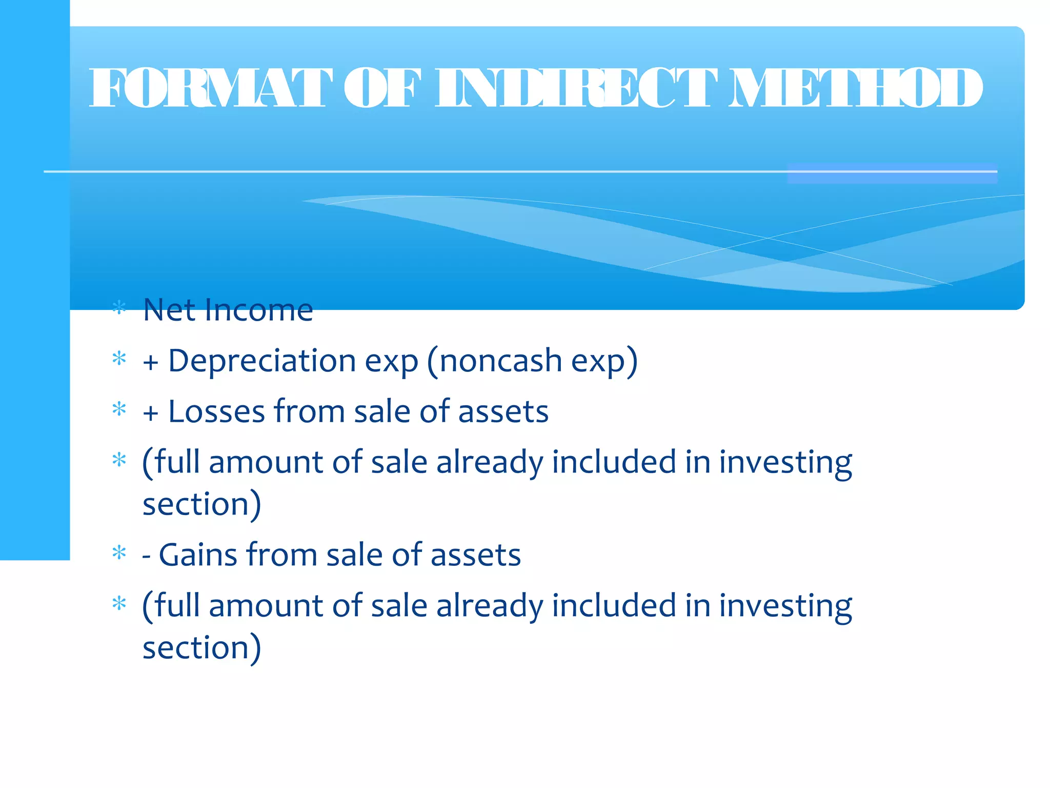 FORMAT OF INDIRECT METHOD
∗ Net Income
∗ + Depreciation exp (noncash exp)
∗ + Losses from sale of assets
∗ (full amount of sale already included in investing
section)
∗ - Gains from sale of assets
∗ (full amount of sale already included in investing
section)
 