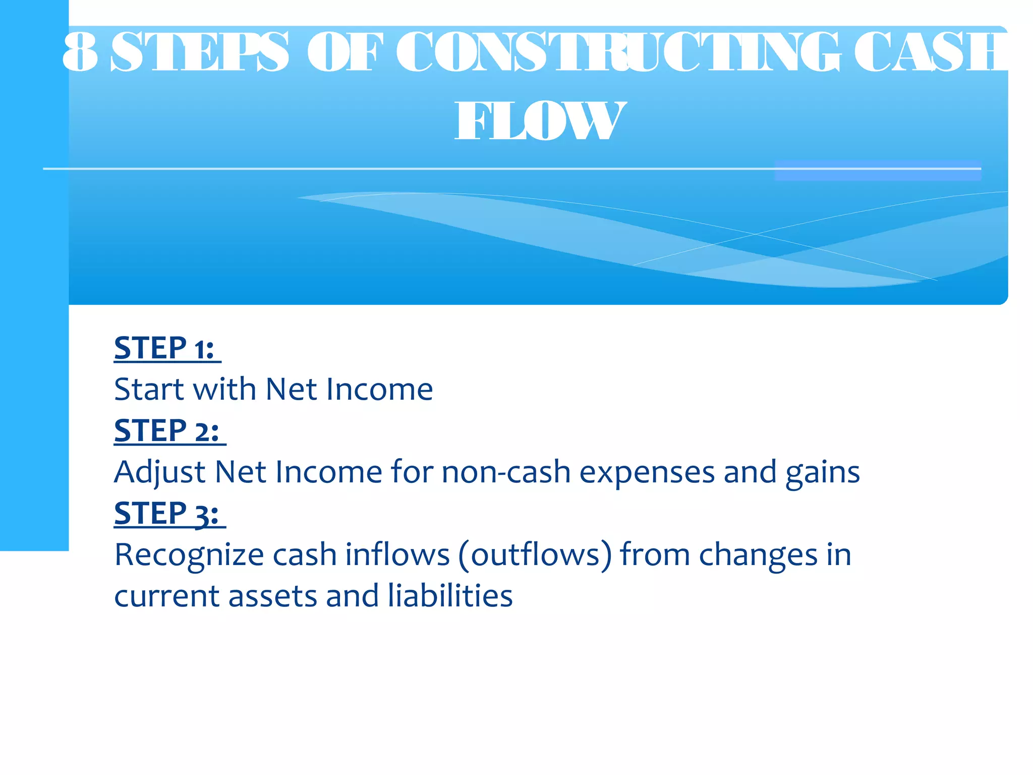 8 STEPS OF CONSTRUCTING CASH
FLOW
STEP 1:
Start with Net Income
STEP 2:
Adjust Net Income for non-cash expenses and gains
STEP 3:
Recognize cash inflows (outflows) from changes in
current assets and liabilities
 