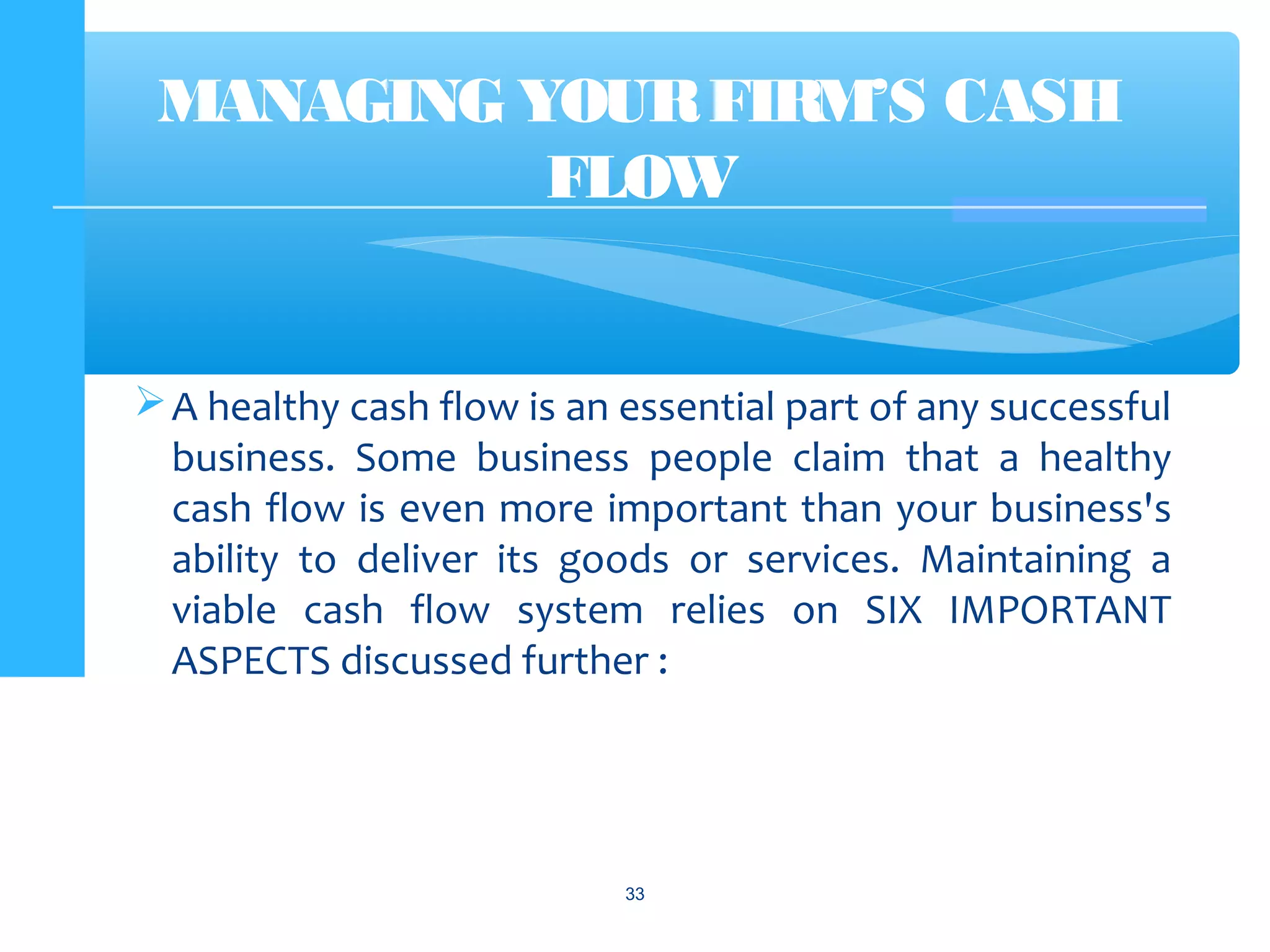 A healthy cash flow is an essential part of any successful
business. Some business people claim that a healthy
cash flow is even more important than your business's
ability to deliver its goods or services. Maintaining a
viable cash flow system relies on SIX IMPORTANT
ASPECTS discussed further :
33
MANAGING YOURFIRM’S CASH
FLOW
 