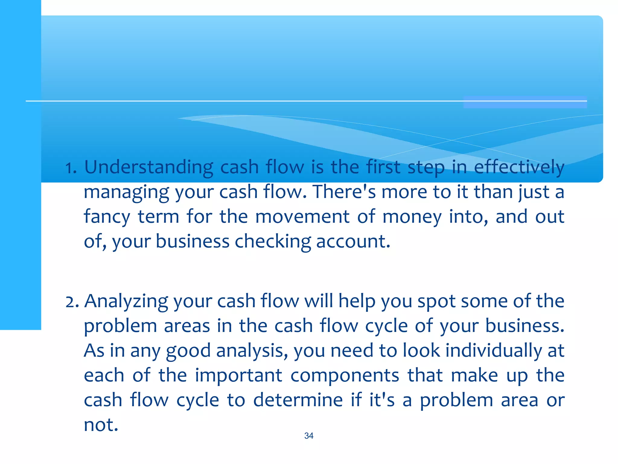 1. Understanding cash flow is the first step in effectively
managing your cash flow. There's more to it than just a
fancy term for the movement of money into, and out
of, your business checking account.
2. Analyzing your cash flow will help you spot some of the
problem areas in the cash flow cycle of your business.
As in any good analysis, you need to look individually at
each of the important components that make up the
cash flow cycle to determine if it's a problem area or
not. 34
 