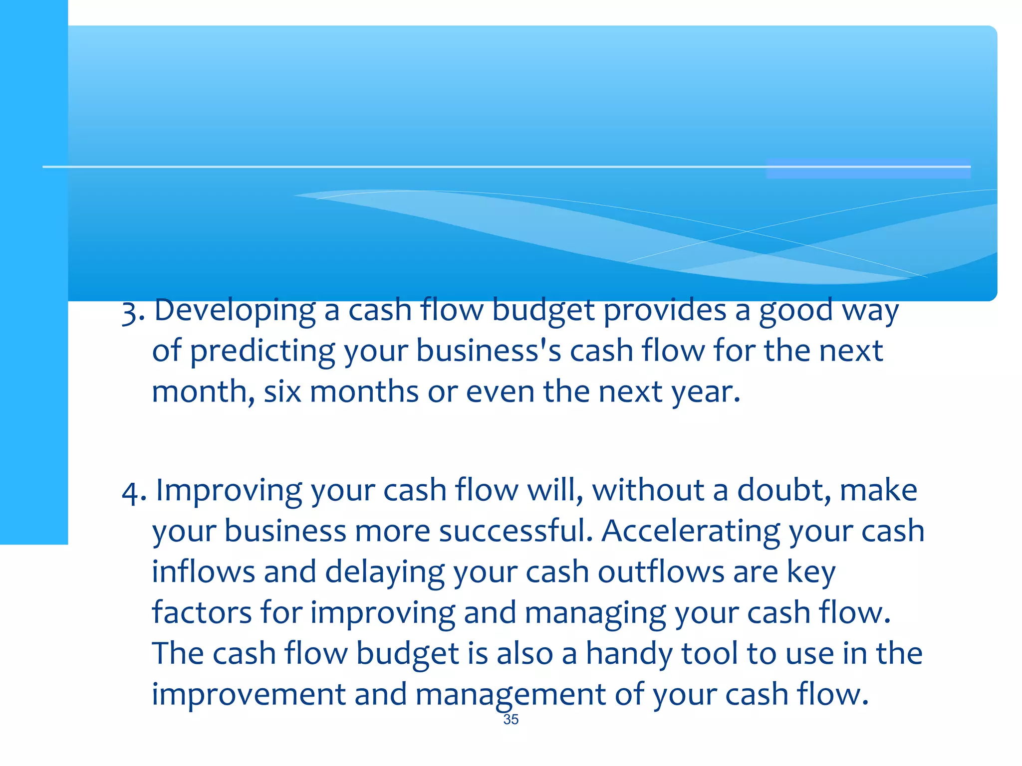 3. Developing a cash flow budget provides a good way
of predicting your business's cash flow for the next
month, six months or even the next year.
4. Improving your cash flow will, without a doubt, make
your business more successful. Accelerating your cash
inflows and delaying your cash outflows are key
factors for improving and managing your cash flow.
The cash flow budget is also a handy tool to use in the
improvement and management of your cash flow.
35
 