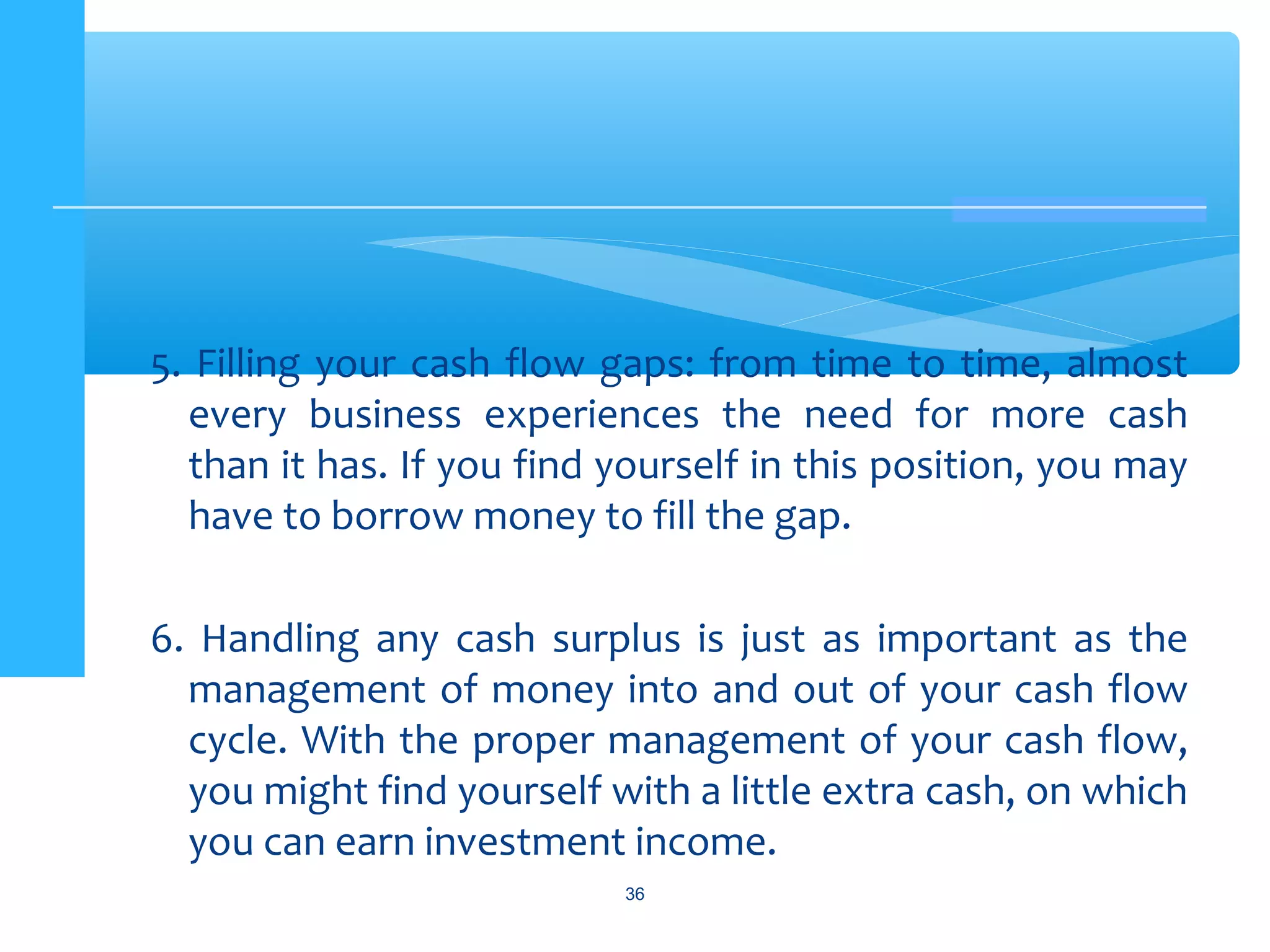 5. Filling your cash flow gaps: from time to time, almost
every business experiences the need for more cash
than it has. If you find yourself in this position, you may
have to borrow money to fill the gap.
6. Handling any cash surplus is just as important as the
management of money into and out of your cash flow
cycle. With the proper management of your cash flow,
you might find yourself with a little extra cash, on which
you can earn investment income.
36
 