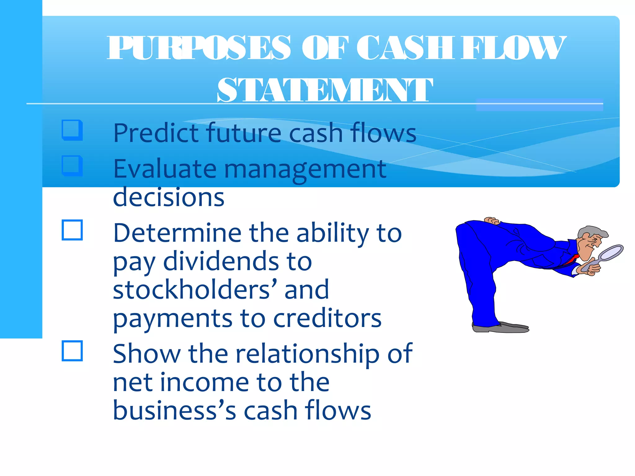  Predict future cash flows
 Evaluate management
decisions
 Determine the ability to
pay dividends to
stockholders’ and
payments to creditors
 Show the relationship of
net income to the
business’s cash flows
PURPOSES OF CASHFLOW
STATEMENT
 
