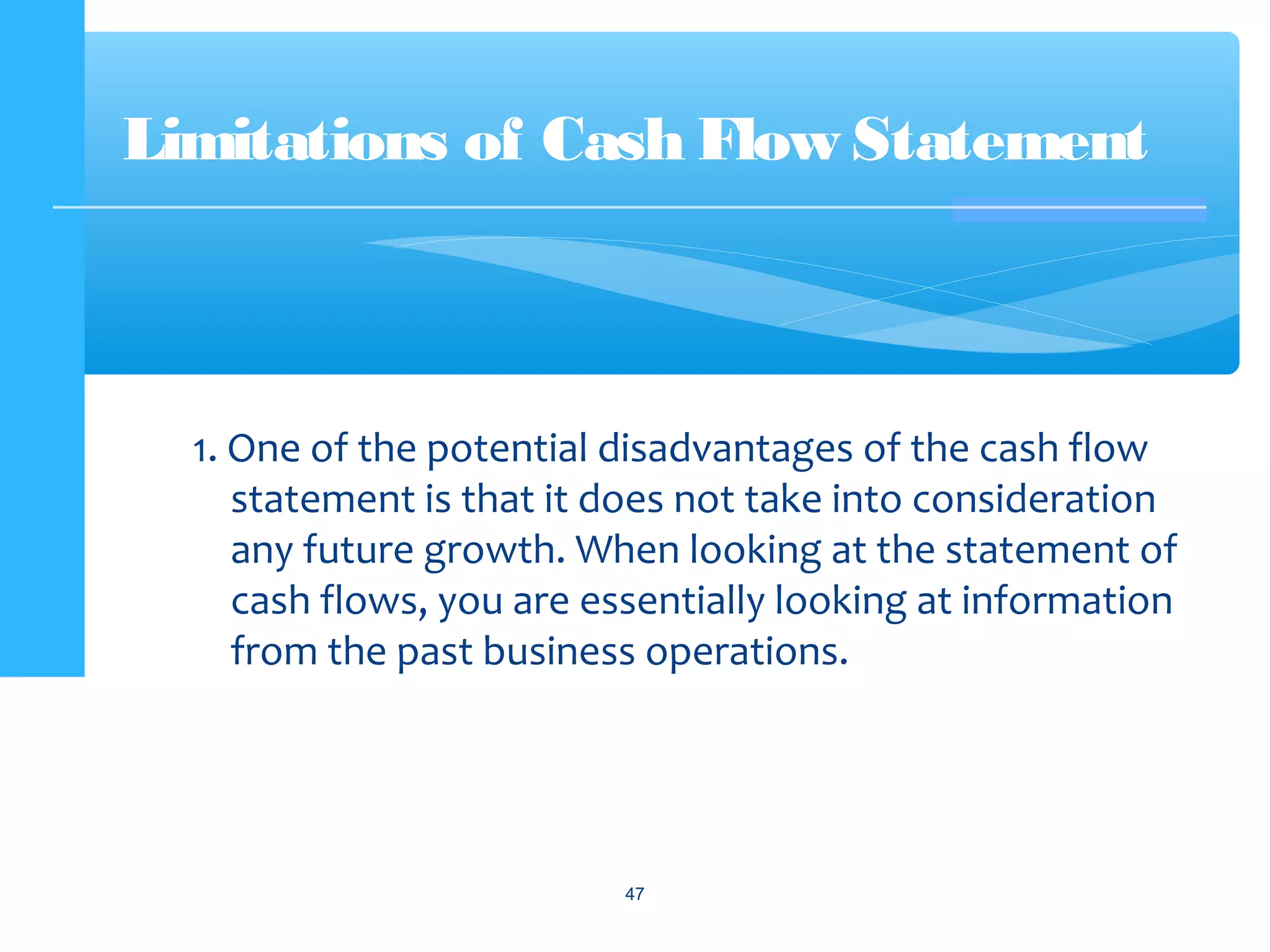 1. One of the potential disadvantages of the cash flow
statement is that it does not take into consideration
any future growth. When looking at the statement of
cash flows, you are essentially looking at information
from the past business operations.
Limitations of Cash Flow Statement
47
 