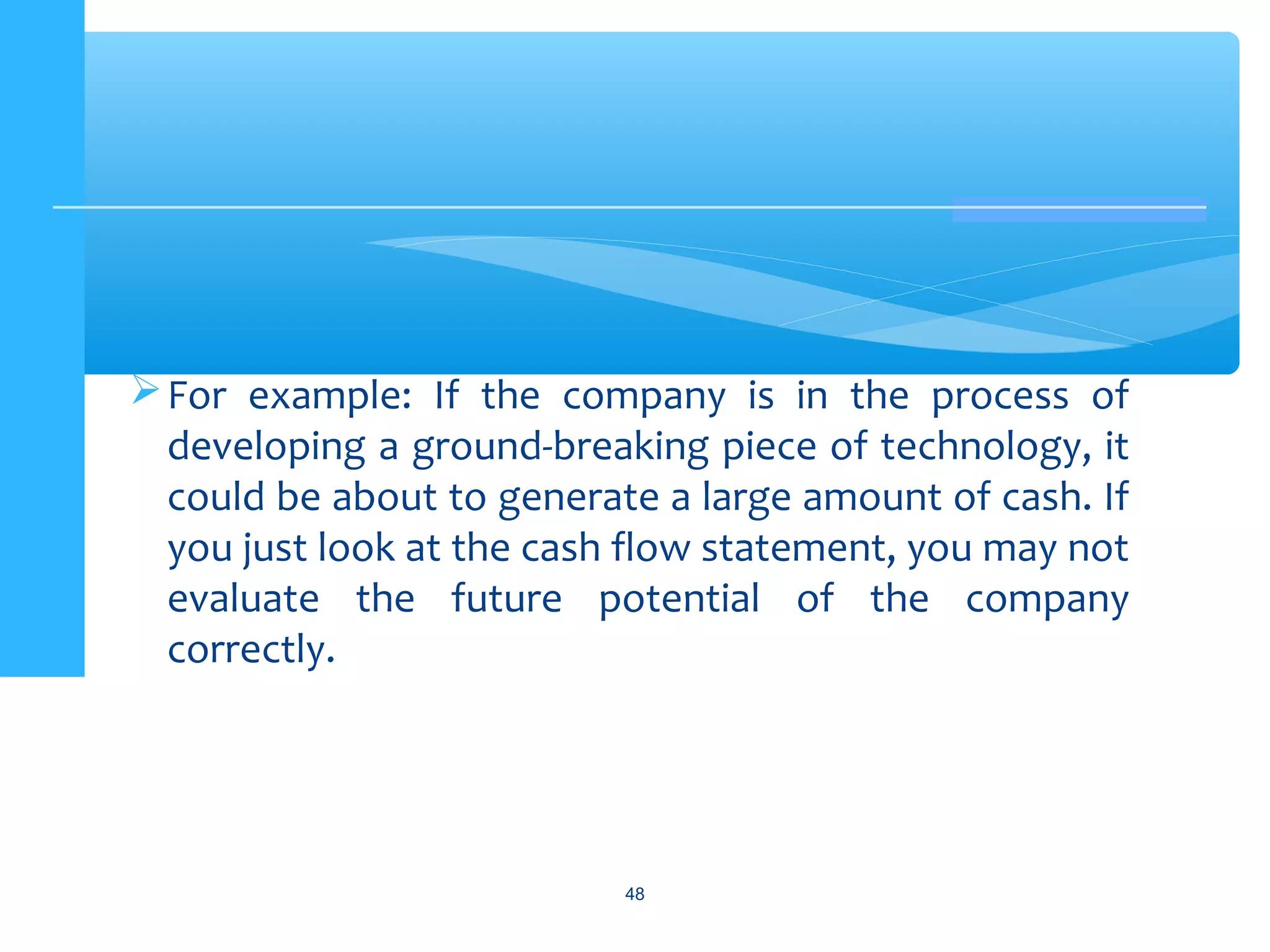 For example: If the company is in the process of
developing a ground-breaking piece of technology, it
could be about to generate a large amount of cash. If
you just look at the cash flow statement, you may not
evaluate the future potential of the company
correctly.
48
 
