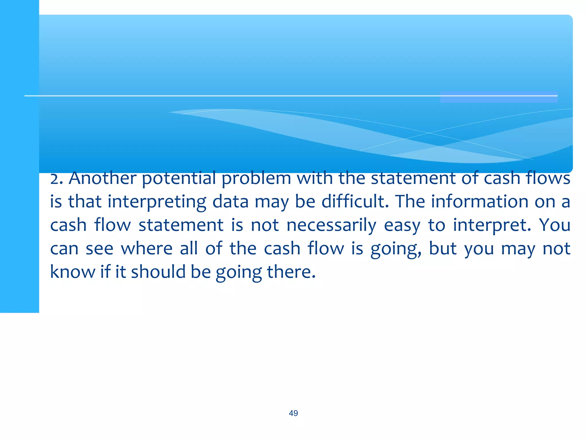 49
2. Another potential problem with the statement of cash flows
is that interpreting data may be difficult. The information on a
cash flow statement is not necessarily easy to interpret. You
can see where all of the cash flow is going, but you may not
know if it should be going there.
 