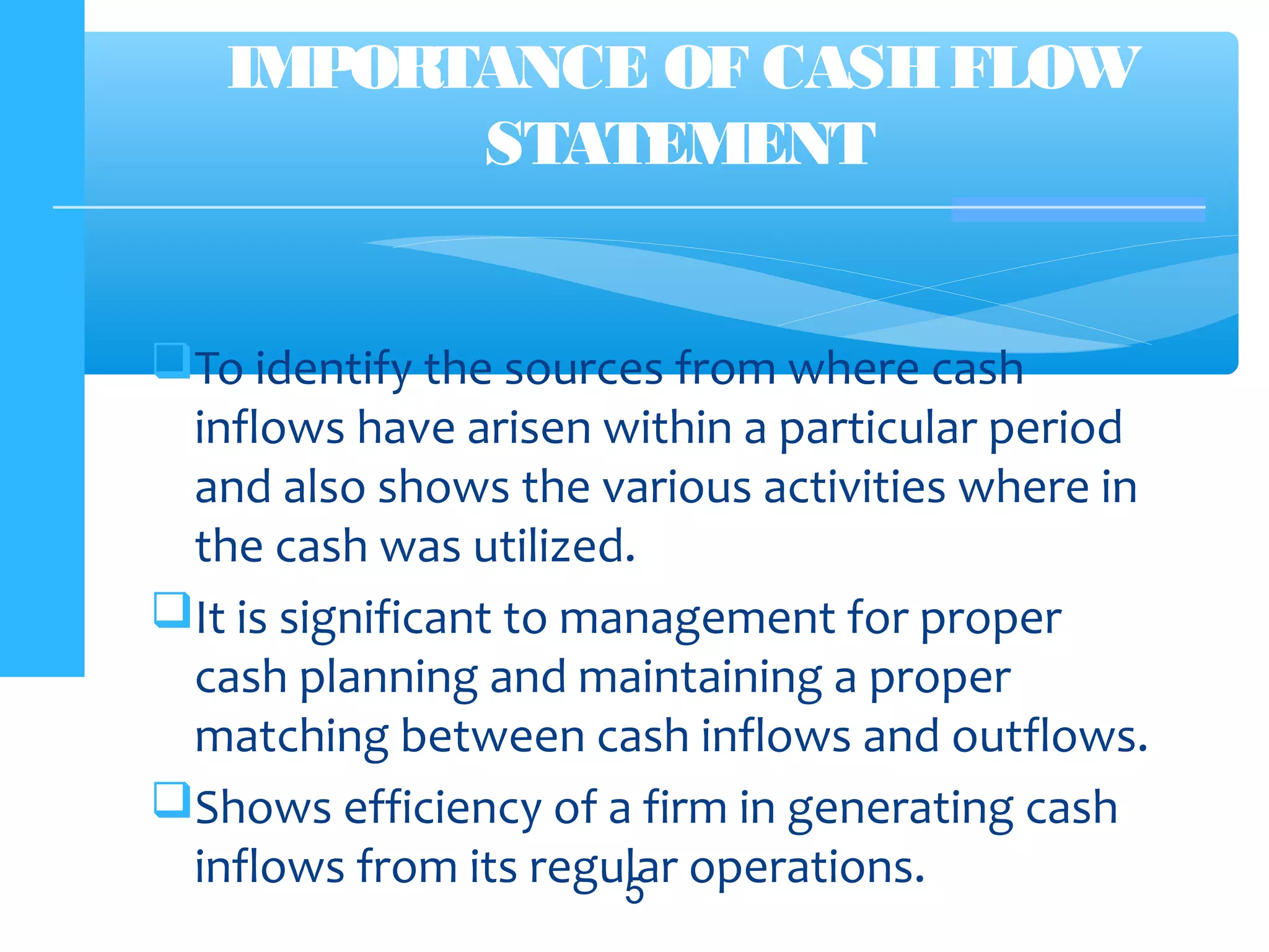 To identify the sources from where cash
inflows have arisen within a particular period
and also shows the various activities where in
the cash was utilized.
It is significant to management for proper
cash planning and maintaining a proper
matching between cash inflows and outflows.
Shows efficiency of a firm in generating cash
inflows from its regular operations.5
IMPORTANCE OF CASHFLOW
STATEMENT
 