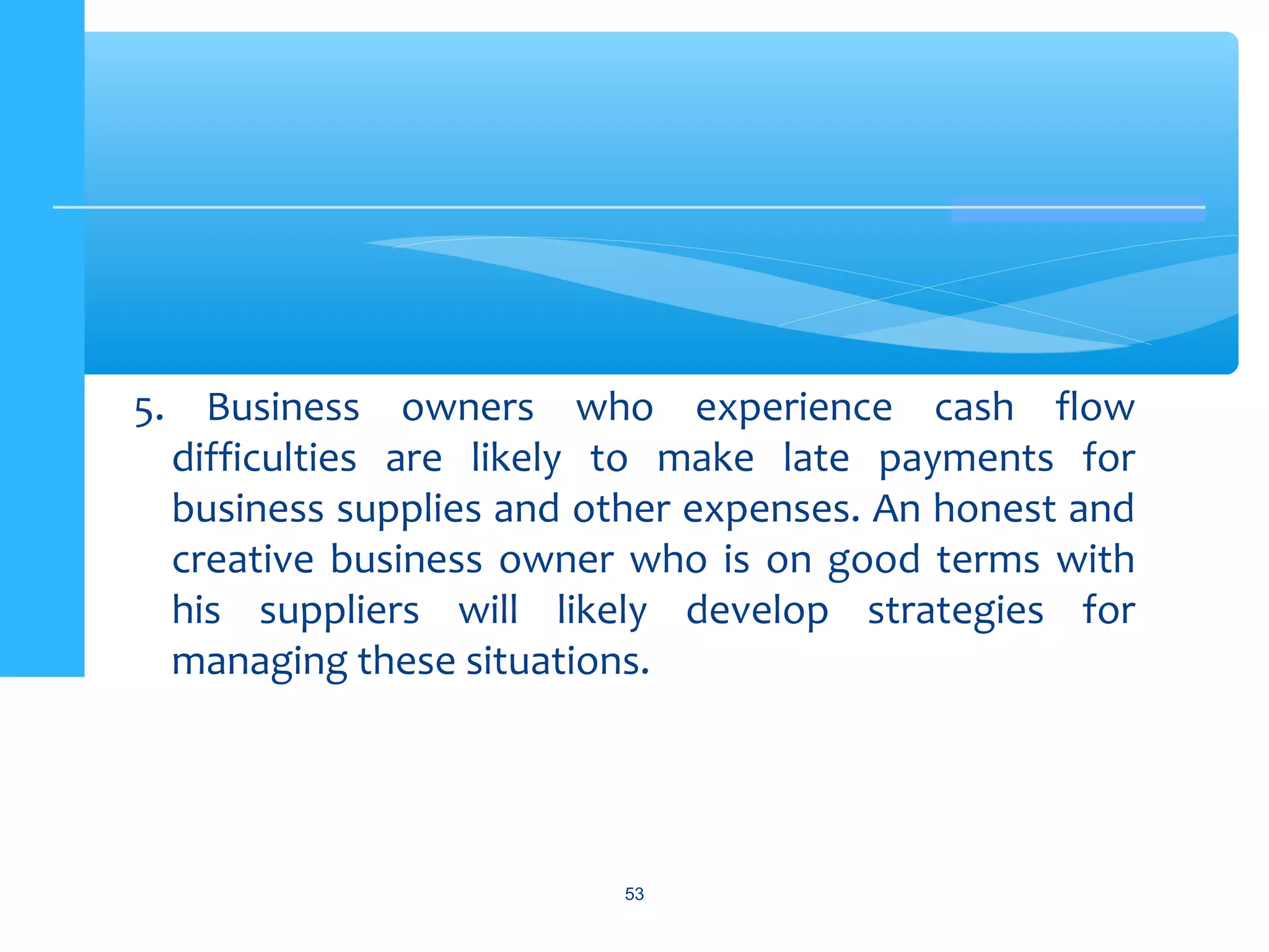 5. Business owners who experience cash flow
difficulties are likely to make late payments for
business supplies and other expenses. An honest and
creative business owner who is on good terms with
his suppliers will likely develop strategies for
managing these situations.
53
 