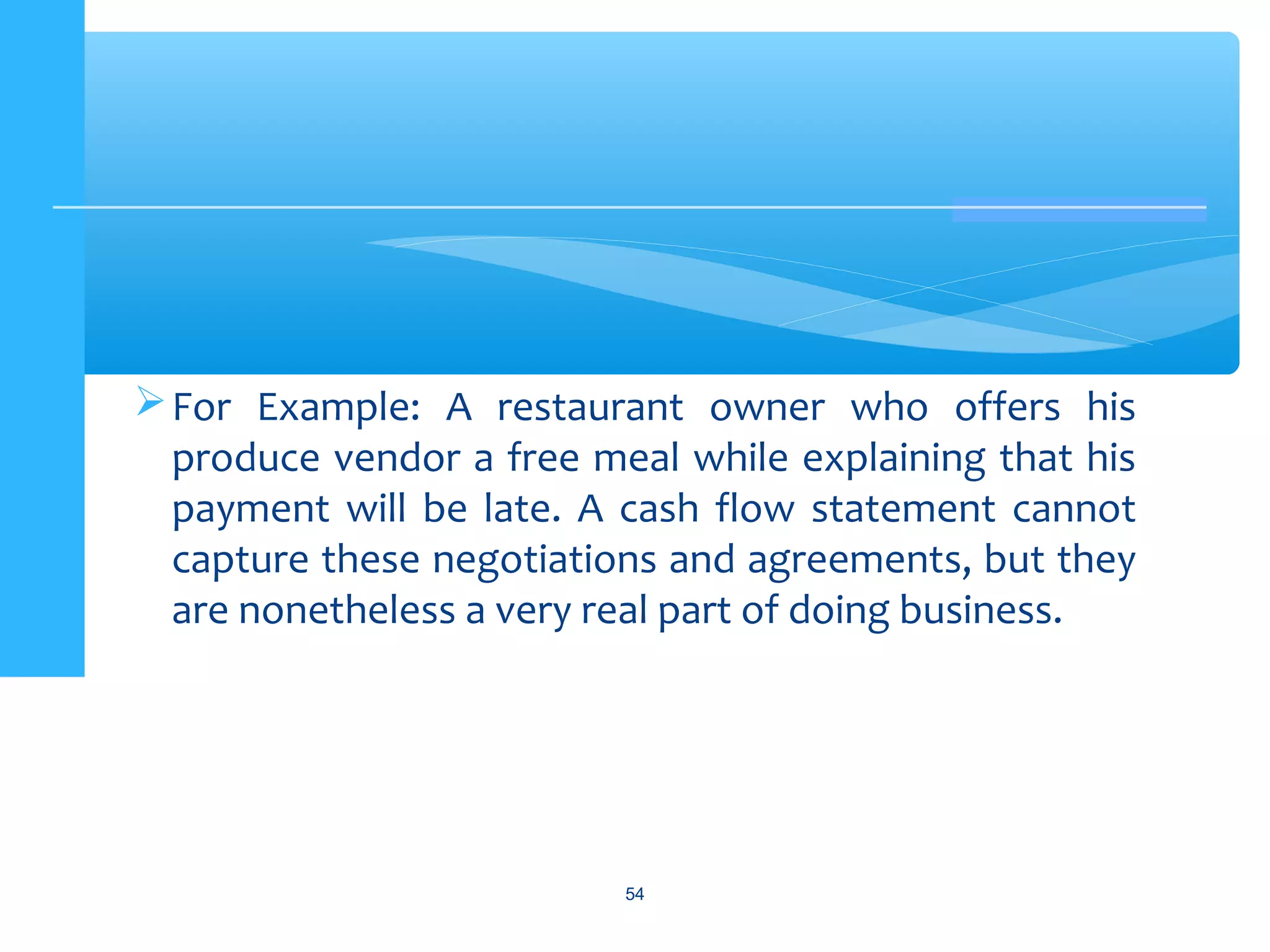 For Example: A restaurant owner who offers his
produce vendor a free meal while explaining that his
payment will be late. A cash flow statement cannot
capture these negotiations and agreements, but they
are nonetheless a very real part of doing business.
54
 