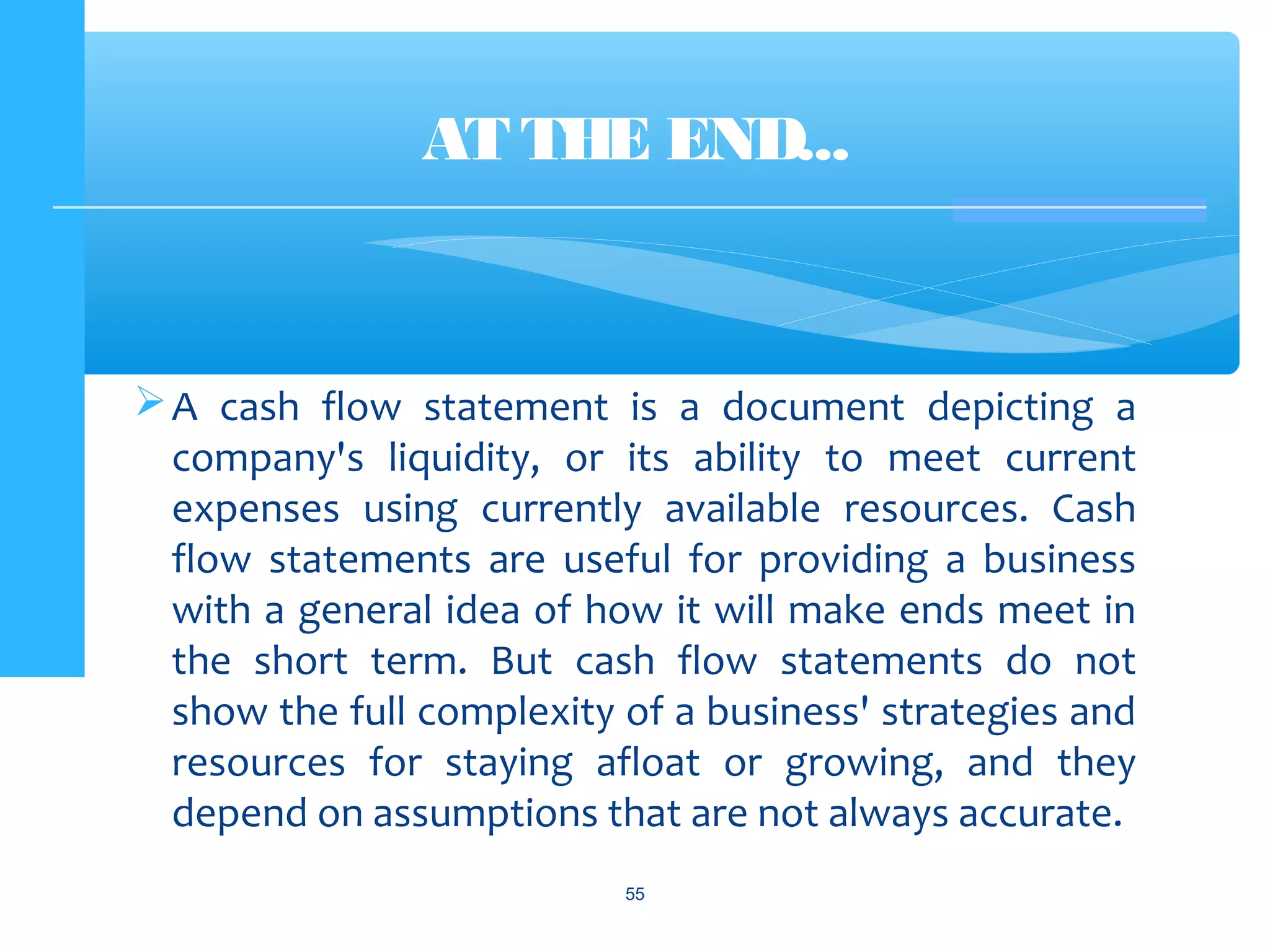 A cash flow statement is a document depicting a
company's liquidity, or its ability to meet current
expenses using currently available resources. Cash
flow statements are useful for providing a business
with a general idea of how it will make ends meet in
the short term. But cash flow statements do not
show the full complexity of a business' strategies and
resources for staying afloat or growing, and they
depend on assumptions that are not always accurate.
AT THE END...
55
 
