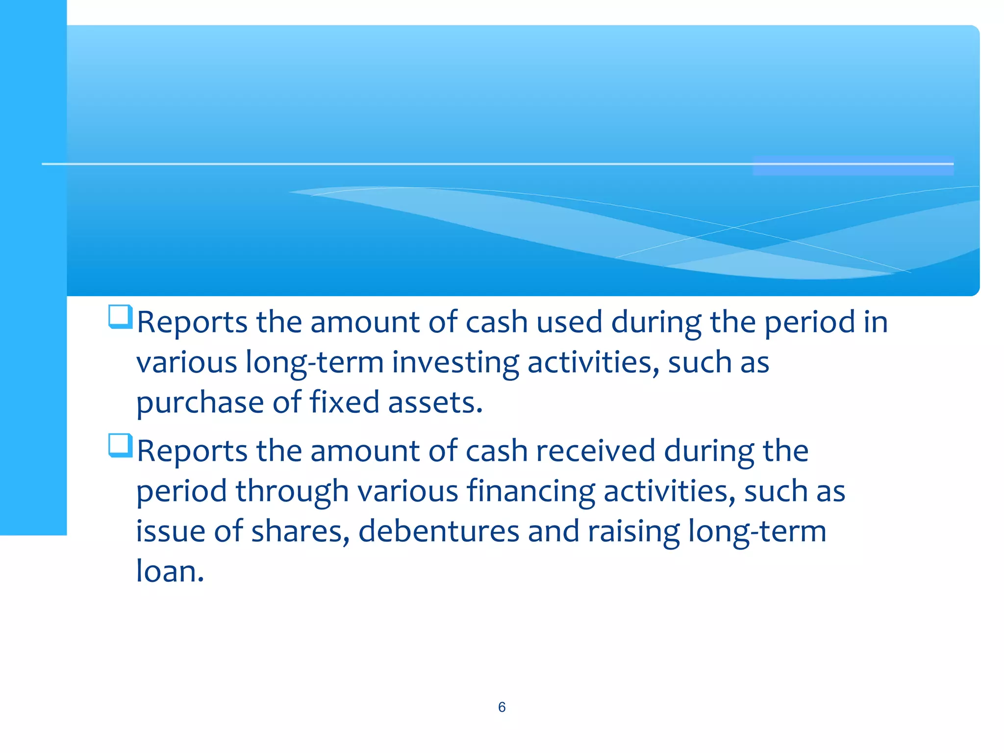 Reports the amount of cash used during the period in
various long-term investing activities, such as
purchase of fixed assets.
Reports the amount of cash received during the
period through various financing activities, such as
issue of shares, debentures and raising long-term
loan.
6
 