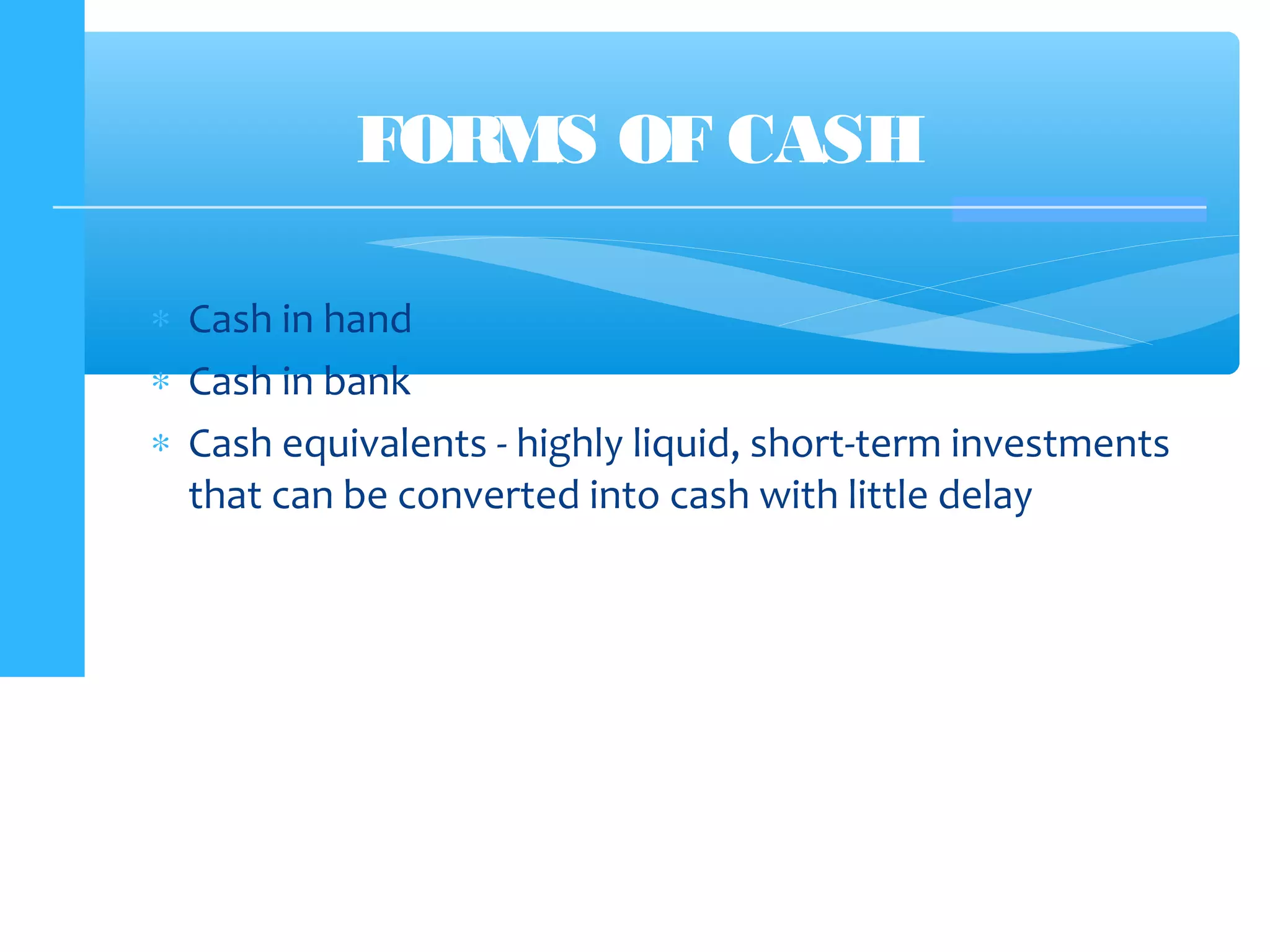 ∗ Cash in hand
∗ Cash in bank
∗ Cash equivalents - highly liquid, short-term investments
that can be converted into cash with little delay
FORMS OF CASH
 