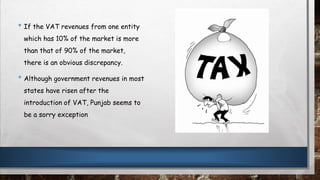 • If the VAT revenues from one entity
which has 10% of the market is more
than that of 90% of the market,
there is an obvious discrepancy.
• Although government revenues in most
states have risen after the
introduction of VAT, Punjab seems to
be a sorry exception
 