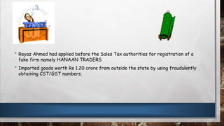 • Reyaz Ahmed had applied before the Sales Tax authorities for registration of a
fake firm namely HANAAN TRADERS
• Imported goods worth Rs 1.20 crore from outside the state by using fraudulently
obtaining CST/GST numbers.
 