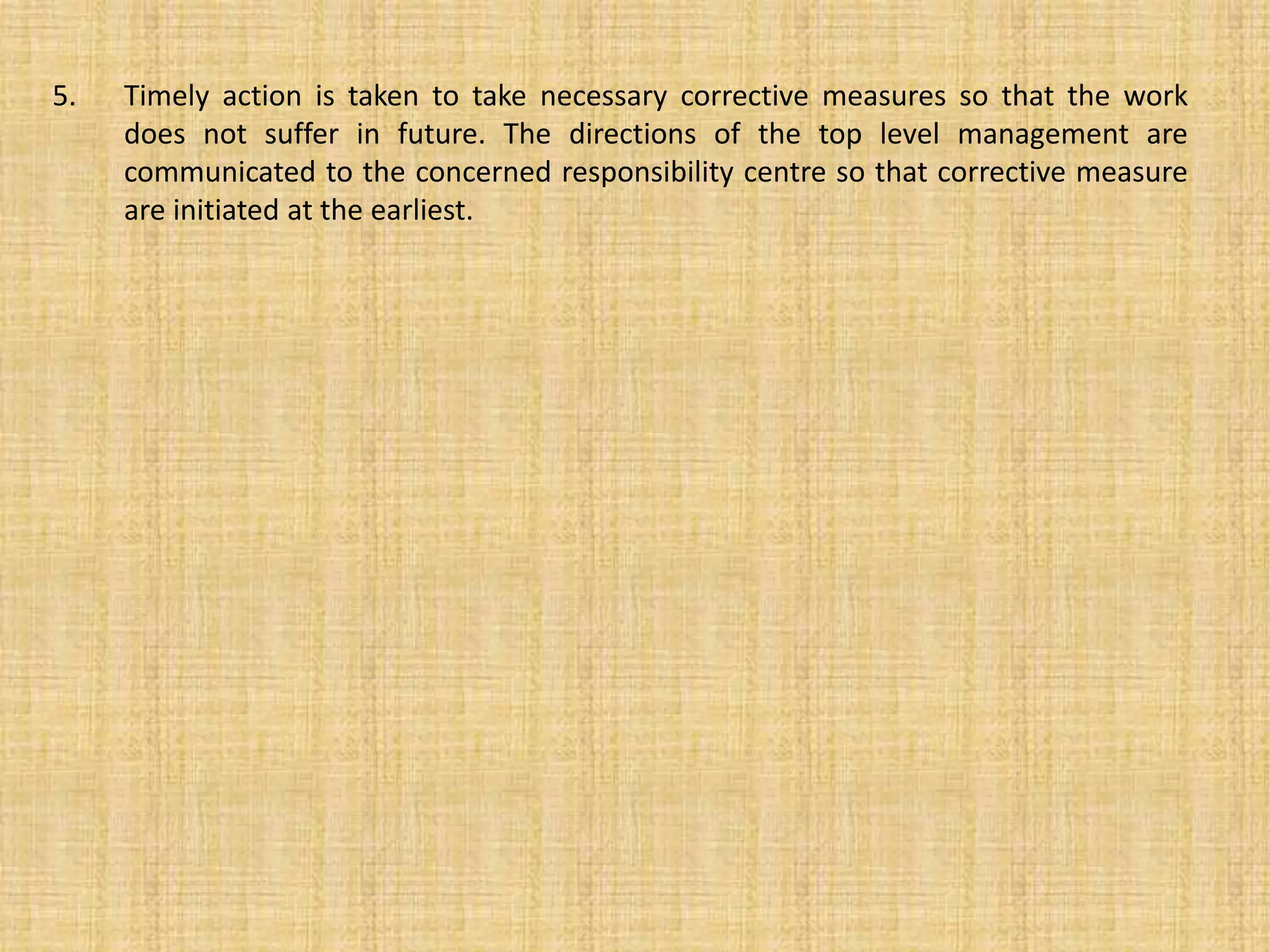 5. Timely action is taken to take necessary corrective measures so that the work
does not suffer in future. The directions of the top level management are
communicated to the concerned responsibility centre so that corrective measure
are initiated at the earliest.
 
