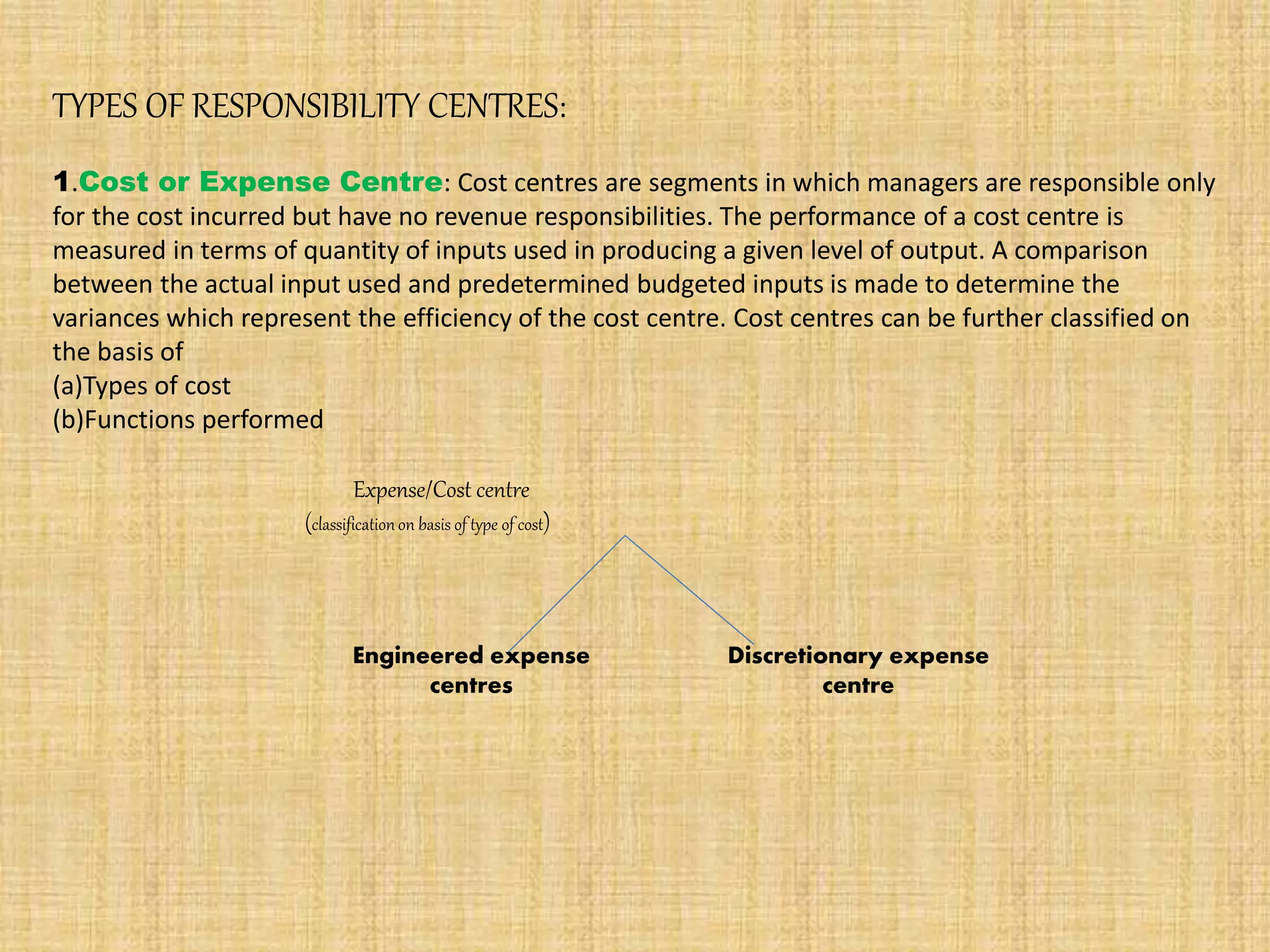 TYPES OF RESPONSIBILITY CENTRES:
1.Cost or Expense Centre: Cost centres are segments in which managers are responsible only
for the cost incurred but have no revenue responsibilities. The performance of a cost centre is
measured in terms of quantity of inputs used in producing a given level of output. A comparison
between the actual input used and predetermined budgeted inputs is made to determine the
variances which represent the efficiency of the cost centre. Cost centres can be further classified on
the basis of
(a)Types of cost
(b)Functions performed
Expense/Cost centre
(classificationon basis of type of cost)
Engineered expense
centres
Discretionary expense
centre
 