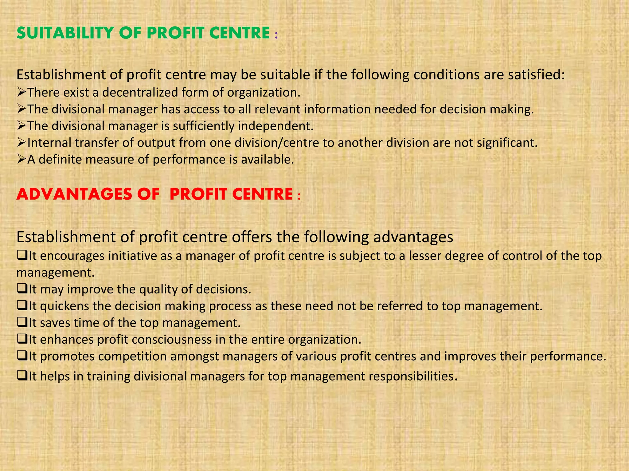 SUITABILITY OF PROFIT CENTRE :
Establishment of profit centre may be suitable if the following conditions are satisfied:
There exist a decentralized form of organization.
The divisional manager has access to all relevant information needed for decision making.
The divisional manager is sufficiently independent.
Internal transfer of output from one division/centre to another division are not significant.
A definite measure of performance is available.
ADVANTAGES OF PROFIT CENTRE :
Establishment of profit centre offers the following advantages
It encourages initiative as a manager of profit centre is subject to a lesser degree of control of the top
management.
It may improve the quality of decisions.
It quickens the decision making process as these need not be referred to top management.
It saves time of the top management.
It enhances profit consciousness in the entire organization.
It promotes competition amongst managers of various profit centres and improves their performance.
It helps in training divisional managers for top management responsibilities.
 