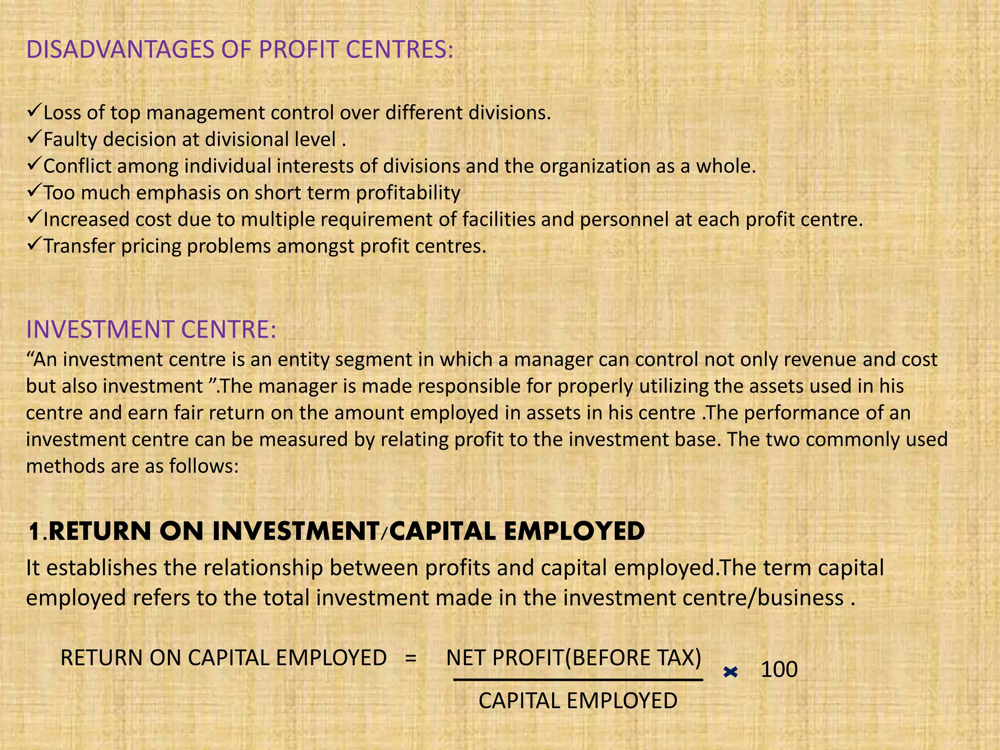 DISADVANTAGES OF PROFIT CENTRES:
Loss of top management control over different divisions.
Faulty decision at divisional level .
Conflict among individual interests of divisions and the organization as a whole.
Too much emphasis on short term profitability
Increased cost due to multiple requirement of facilities and personnel at each profit centre.
Transfer pricing problems amongst profit centres.
INVESTMENT CENTRE:
“An investment centre is an entity segment in which a manager can control not only revenue and cost
but also investment ”.The manager is made responsible for properly utilizing the assets used in his
centre and earn fair return on the amount employed in assets in his centre .The performance of an
investment centre can be measured by relating profit to the investment base. The two commonly used
methods are as follows:
1.RETURN ON INVESTMENT/CAPITAL EMPLOYED
It establishes the relationship between profits and capital employed.The term capital
employed refers to the total investment made in the investment centre/business .
RETURN ON CAPITAL EMPLOYED = NET PROFIT(BEFORE TAX)
CAPITAL EMPLOYED
100
 