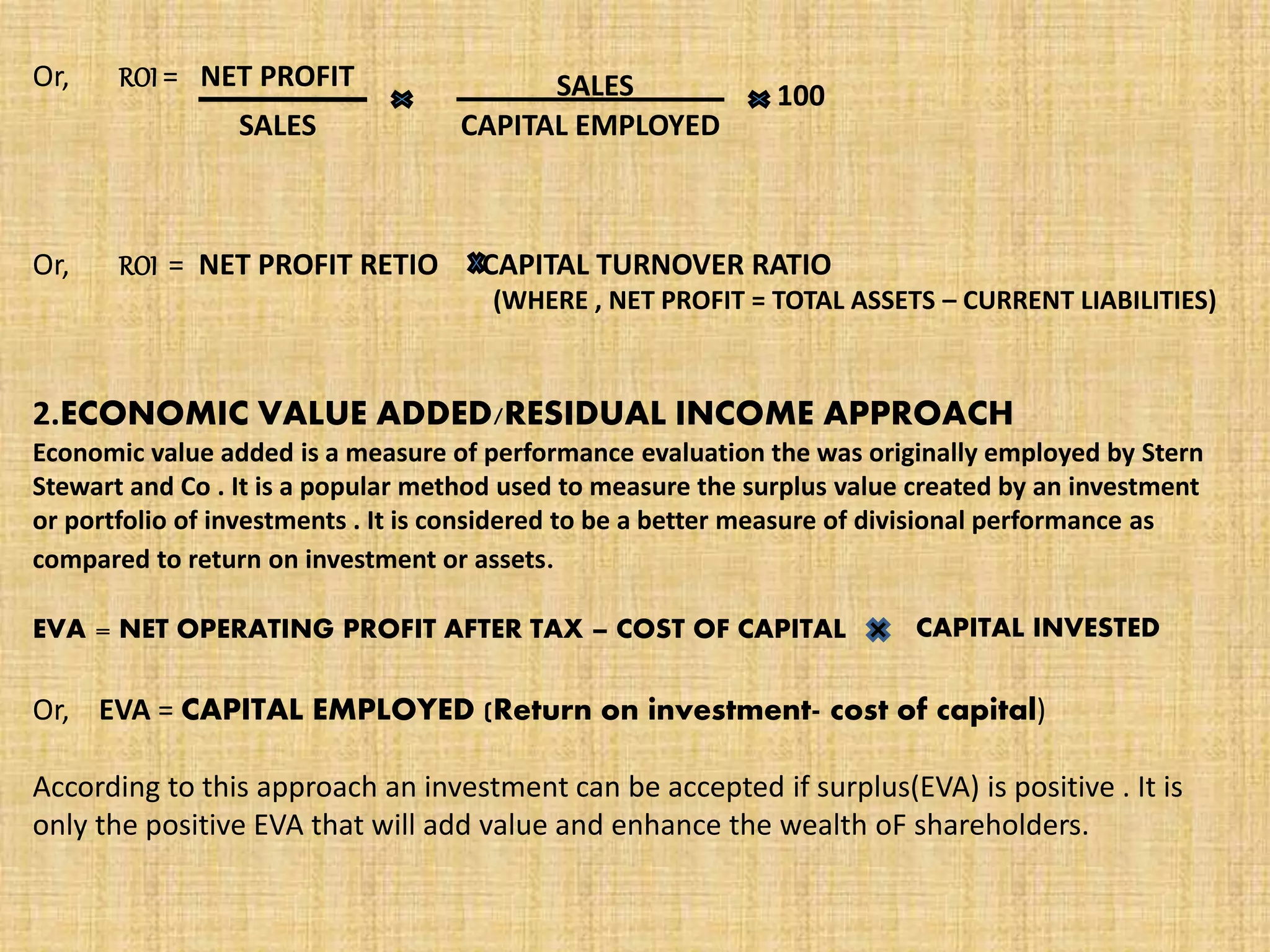 Or, ROI = NET PROFIT
SALES
SALES
CAPITAL EMPLOYED
100
Or, ROI = NET PROFIT RETIO CAPITAL TURNOVER RATIO
(WHERE , NET PROFIT = TOTAL ASSETS – CURRENT LIABILITIES)
2.ECONOMIC VALUE ADDED/RESIDUAL INCOME APPROACH
Economic value added is a measure of performance evaluation the was originally employed by Stern
Stewart and Co . It is a popular method used to measure the surplus value created by an investment
or portfolio of investments . It is considered to be a better measure of divisional performance as
compared to return on investment or assets.
EVA = NET OPERATING PROFIT AFTER TAX – COST OF CAPITAL CAPITAL INVESTED
Or, EVA = CAPITAL EMPLOYED (Return on investment- cost of capital)
According to this approach an investment can be accepted if surplus(EVA) is positive . It is
only the positive EVA that will add value and enhance the wealth oF shareholders.
 