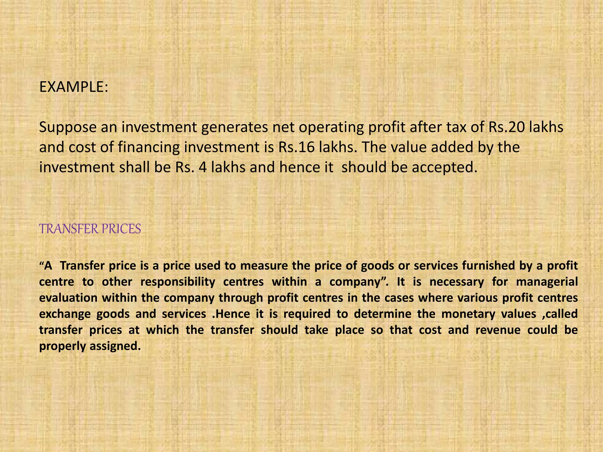EXAMPLE:
Suppose an investment generates net operating profit after tax of Rs.20 lakhs
and cost of financing investment is Rs.16 lakhs. The value added by the
investment shall be Rs. 4 lakhs and hence it should be accepted.
TRANSFER PRICES
“A Transfer price is a price used to measure the price of goods or services furnished by a profit
centre to other responsibility centres within a company”. It is necessary for managerial
evaluation within the company through profit centres in the cases where various profit centres
exchange goods and services .Hence it is required to determine the monetary values ,called
transfer prices at which the transfer should take place so that cost and revenue could be
properly assigned.
 