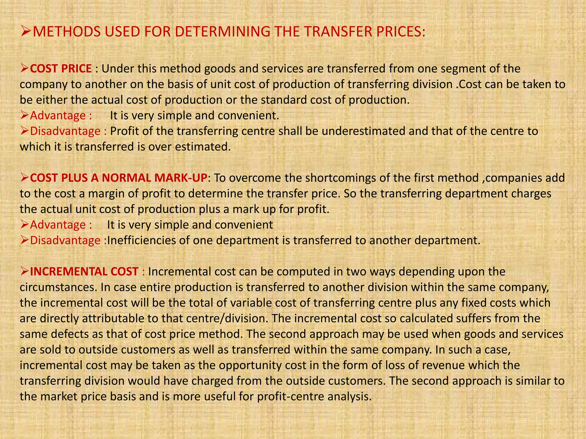 METHODS USED FOR DETERMINING THE TRANSFER PRICES:
COST PRICE : Under this method goods and services are transferred from one segment of the
company to another on the basis of unit cost of production of transferring division .Cost can be taken to
be either the actual cost of production or the standard cost of production.
Advantage : It is very simple and convenient.
Disadvantage : Profit of the transferring centre shall be underestimated and that of the centre to
which it is transferred is over estimated.
COST PLUS A NORMAL MARK-UP: To overcome the shortcomings of the first method ,companies add
to the cost a margin of profit to determine the transfer price. So the transferring department charges
the actual unit cost of production plus a mark up for profit.
Advantage : It is very simple and convenient
Disadvantage :Inefficiencies of one department is transferred to another department.
INCREMENTAL COST : Incremental cost can be computed in two ways depending upon the
circumstances. In case entire production is transferred to another division within the same company,
the incremental cost will be the total of variable cost of transferring centre plus any fixed costs which
are directly attributable to that centre/division. The incremental cost so calculated suffers from the
same defects as that of cost price method. The second approach may be used when goods and services
are sold to outside customers as well as transferred within the same company. In such a case,
incremental cost may be taken as the opportunity cost in the form of loss of revenue which the
transferring division would have charged from the outside customers. The second approach is similar to
the market price basis and is more useful for profit-centre analysis.
 