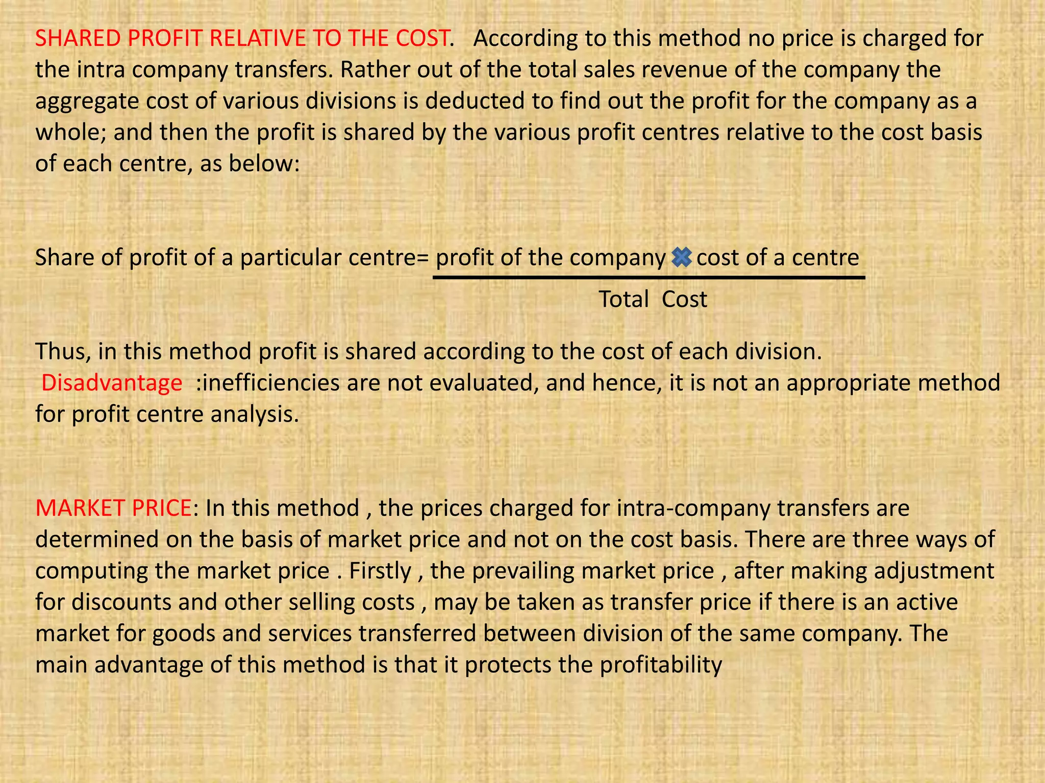 SHARED PROFIT RELATIVE TO THE COST. According to this method no price is charged for
the intra company transfers. Rather out of the total sales revenue of the company the
aggregate cost of various divisions is deducted to find out the profit for the company as a
whole; and then the profit is shared by the various profit centres relative to the cost basis
of each centre, as below:
Share of profit of a particular centre= profit of the company cost of a centre
Thus, in this method profit is shared according to the cost of each division.
Disadvantage :inefficiencies are not evaluated, and hence, it is not an appropriate method
for profit centre analysis.
MARKET PRICE: In this method , the prices charged for intra-company transfers are
determined on the basis of market price and not on the cost basis. There are three ways of
computing the market price . Firstly , the prevailing market price , after making adjustment
for discounts and other selling costs , may be taken as transfer price if there is an active
market for goods and services transferred between division of the same company. The
main advantage of this method is that it protects the profitability
Total Cost
 