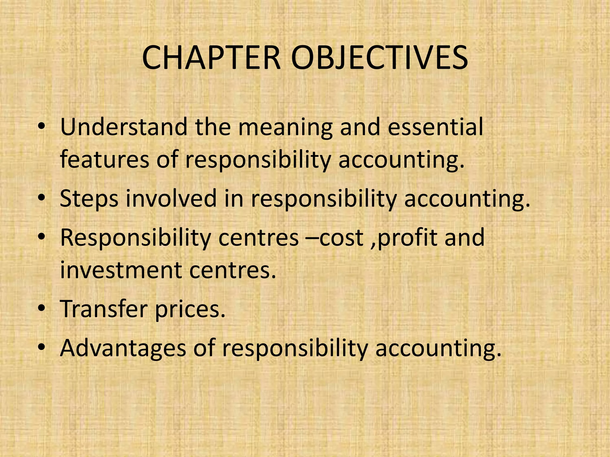CHAPTER OBJECTIVES
• Understand the meaning and essential
features of responsibility accounting.
• Steps involved in responsibility accounting.
• Responsibility centres –cost ,profit and
investment centres.
• Transfer prices.
• Advantages of responsibility accounting.
 
