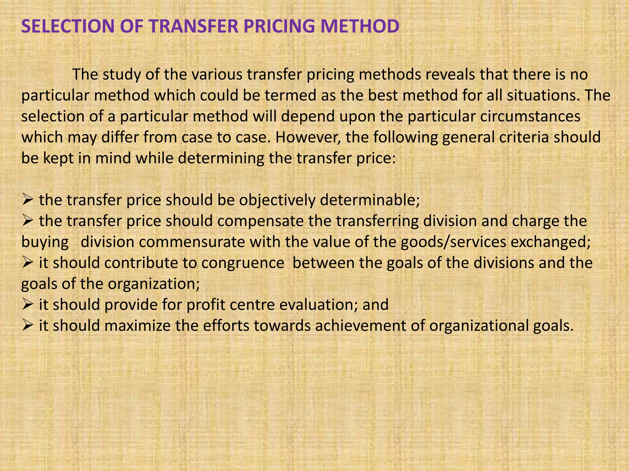 SELECTION OF TRANSFER PRICING METHOD
The study of the various transfer pricing methods reveals that there is no
particular method which could be termed as the best method for all situations. The
selection of a particular method will depend upon the particular circumstances
which may differ from case to case. However, the following general criteria should
be kept in mind while determining the transfer price:
 the transfer price should be objectively determinable;
 the transfer price should compensate the transferring division and charge the
buying division commensurate with the value of the goods/services exchanged;
 it should contribute to congruence between the goals of the divisions and the
goals of the organization;
 it should provide for profit centre evaluation; and
 it should maximize the efforts towards achievement of organizational goals.
 