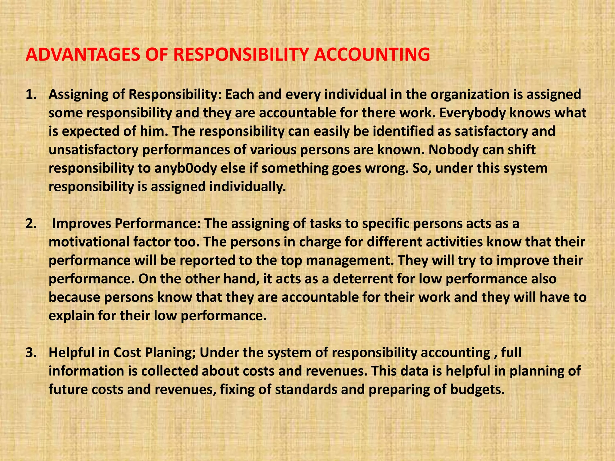 ADVANTAGES OF RESPONSIBILITY ACCOUNTING
1. Assigning of Responsibility: Each and every individual in the organization is assigned
some responsibility and they are accountable for there work. Everybody knows what
is expected of him. The responsibility can easily be identified as satisfactory and
unsatisfactory performances of various persons are known. Nobody can shift
responsibility to anyb0ody else if something goes wrong. So, under this system
responsibility is assigned individually.
2. Improves Performance: The assigning of tasks to specific persons acts as a
motivational factor too. The persons in charge for different activities know that their
performance will be reported to the top management. They will try to improve their
performance. On the other hand, it acts as a deterrent for low performance also
because persons know that they are accountable for their work and they will have to
explain for their low performance.
3. Helpful in Cost Planing; Under the system of responsibility accounting , full
information is collected about costs and revenues. This data is helpful in planning of
future costs and revenues, fixing of standards and preparing of budgets.
 