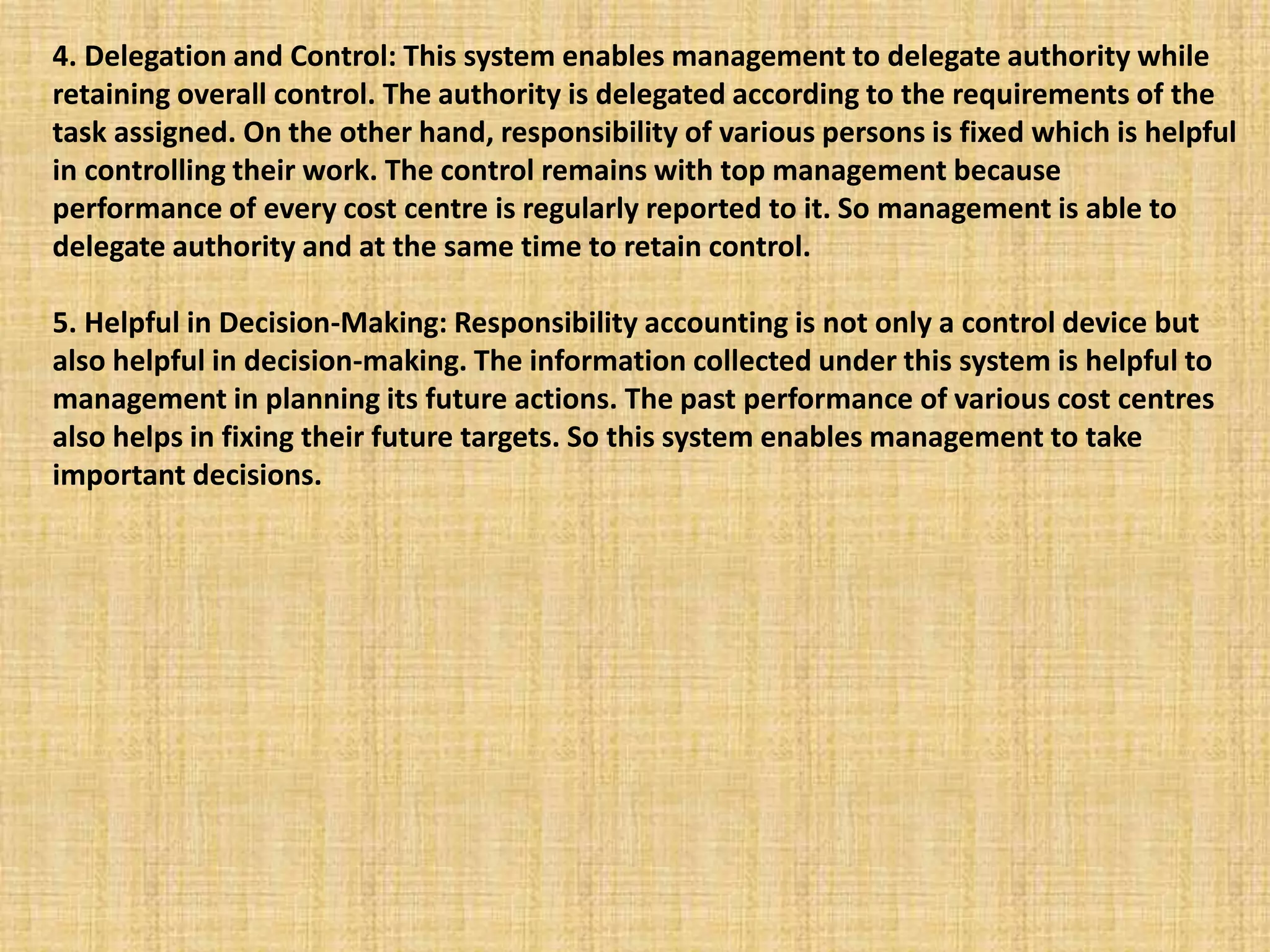 4. Delegation and Control: This system enables management to delegate authority while
retaining overall control. The authority is delegated according to the requirements of the
task assigned. On the other hand, responsibility of various persons is fixed which is helpful
in controlling their work. The control remains with top management because
performance of every cost centre is regularly reported to it. So management is able to
delegate authority and at the same time to retain control.
5. Helpful in Decision-Making: Responsibility accounting is not only a control device but
also helpful in decision-making. The information collected under this system is helpful to
management in planning its future actions. The past performance of various cost centres
also helps in fixing their future targets. So this system enables management to take
important decisions.
 