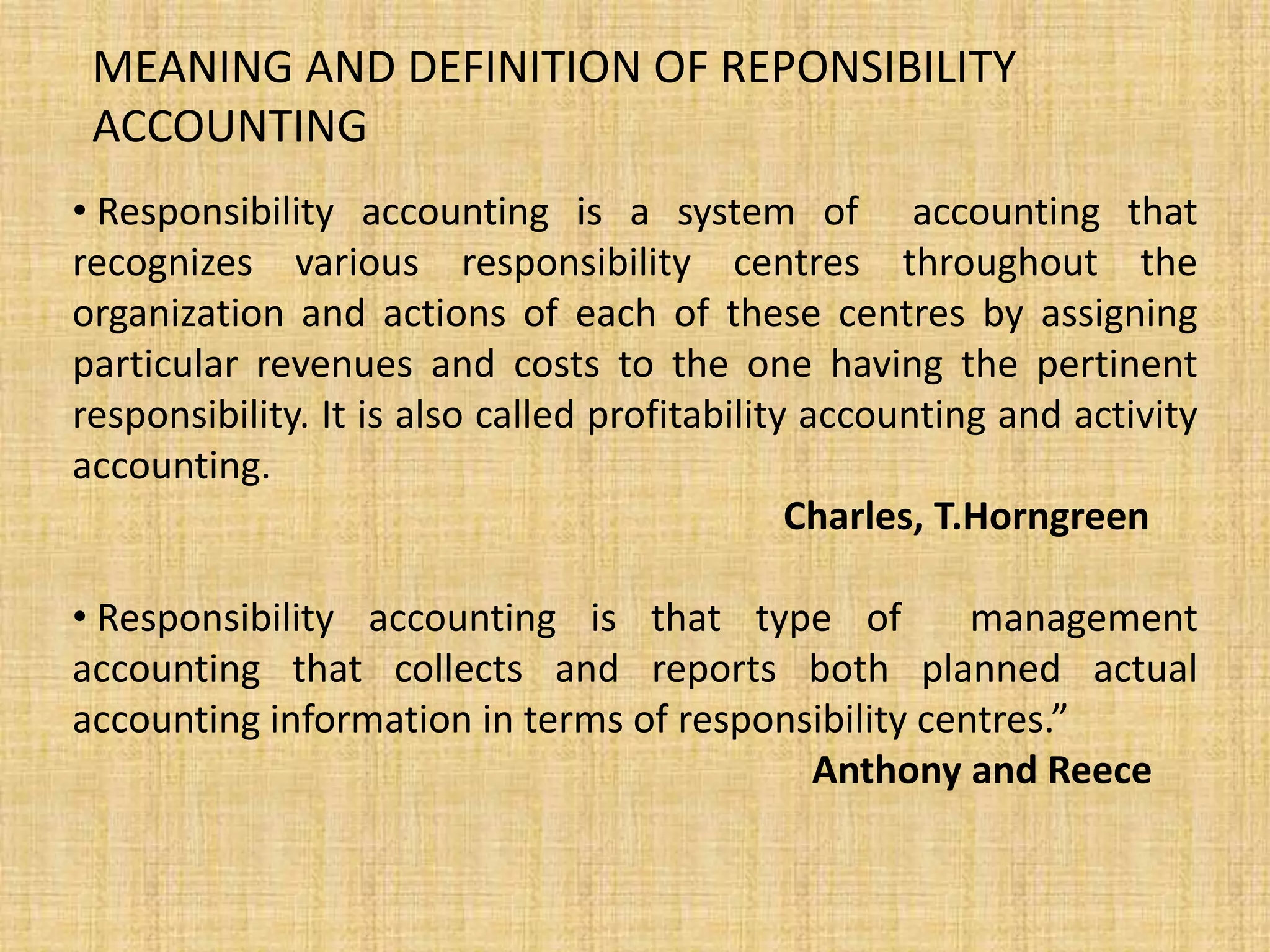 MEANING AND DEFINITION OF REPONSIBILITY
ACCOUNTING
• Responsibility accounting is a system of accounting that
recognizes various responsibility centres throughout the
organization and actions of each of these centres by assigning
particular revenues and costs to the one having the pertinent
responsibility. It is also called profitability accounting and activity
accounting.
Charles, T.Horngreen
• Responsibility accounting is that type of management
accounting that collects and reports both planned actual
accounting information in terms of responsibility centres.”
Anthony and Reece
 