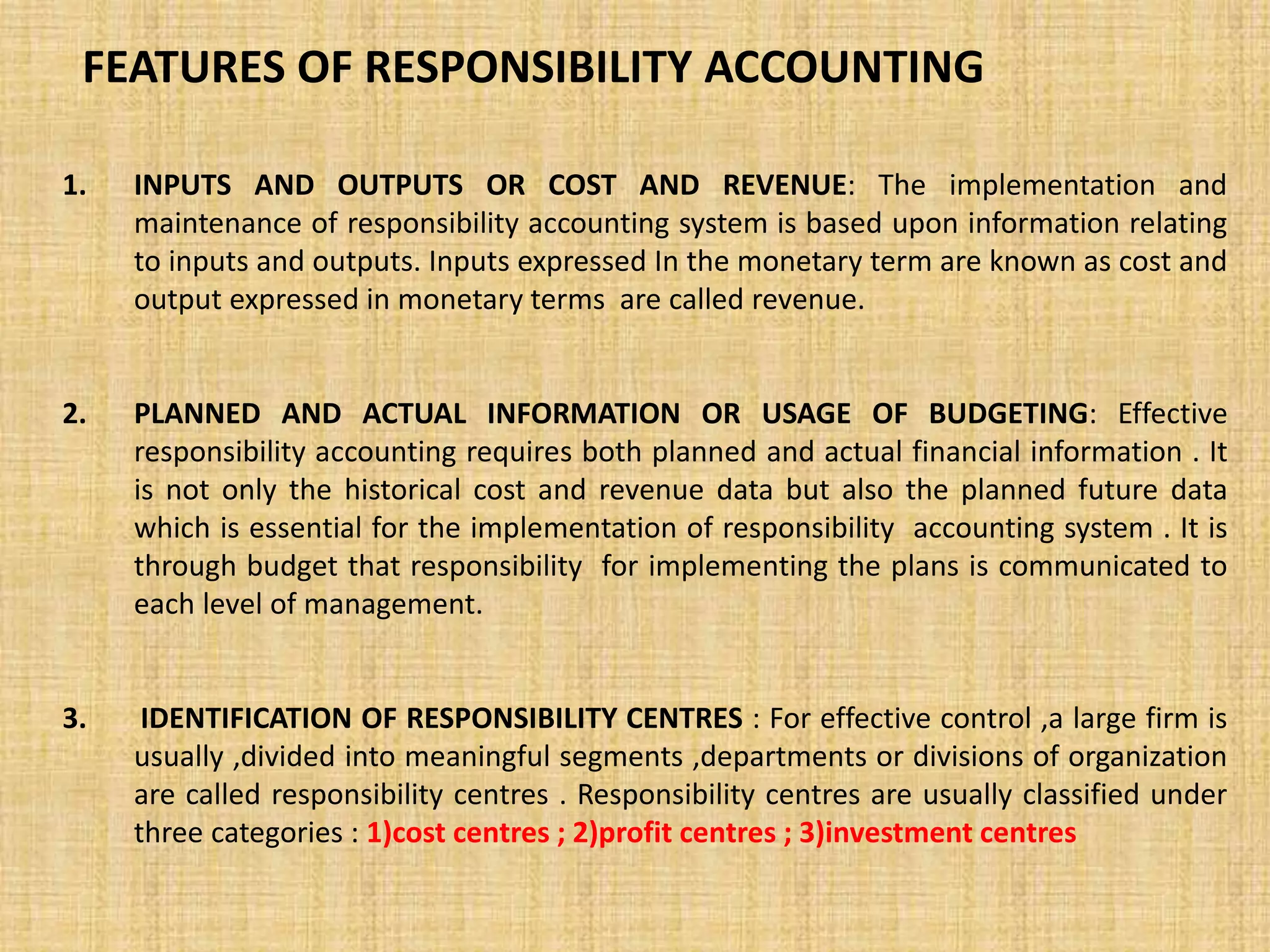 FEATURES OF RESPONSIBILITY ACCOUNTING
1. INPUTS AND OUTPUTS OR COST AND REVENUE: The implementation and
maintenance of responsibility accounting system is based upon information relating
to inputs and outputs. Inputs expressed In the monetary term are known as cost and
output expressed in monetary terms are called revenue.
2. PLANNED AND ACTUAL INFORMATION OR USAGE OF BUDGETING: Effective
responsibility accounting requires both planned and actual financial information . It
is not only the historical cost and revenue data but also the planned future data
which is essential for the implementation of responsibility accounting system . It is
through budget that responsibility for implementing the plans is communicated to
each level of management.
3. IDENTIFICATION OF RESPONSIBILITY CENTRES : For effective control ,a large firm is
usually ,divided into meaningful segments ,departments or divisions of organization
are called responsibility centres . Responsibility centres are usually classified under
three categories : 1)cost centres ; 2)profit centres ; 3)investment centres
 