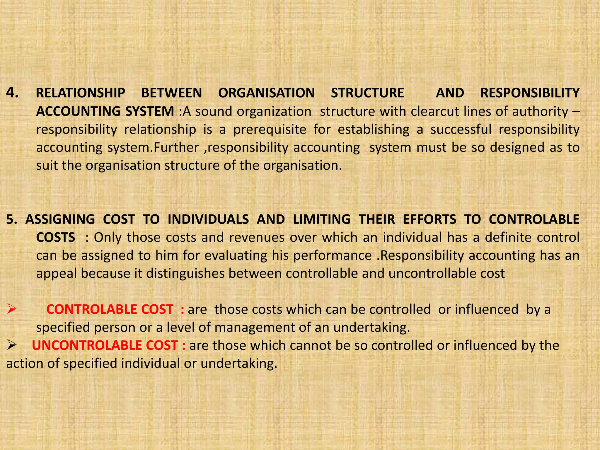 4. RELATIONSHIP BETWEEN ORGANISATION STRUCTURE AND RESPONSIBILITY
ACCOUNTING SYSTEM :A sound organization structure with clearcut lines of authority –
responsibility relationship is a prerequisite for establishing a successful responsibility
accounting system.Further ,responsibility accounting system must be so designed as to
suit the organisation structure of the organisation.
5. ASSIGNING COST TO INDIVIDUALS AND LIMITING THEIR EFFORTS TO CONTROLABLE
COSTS : Only those costs and revenues over which an individual has a definite control
can be assigned to him for evaluating his performance .Responsibility accounting has an
appeal because it distinguishes between controllable and uncontrollable cost
 CONTROLABLE COST : are those costs which can be controlled or influenced by a
specified person or a level of management of an undertaking.
 UNCONTROLABLE COST : are those which cannot be so controlled or influenced by the
action of specified individual or undertaking.
 