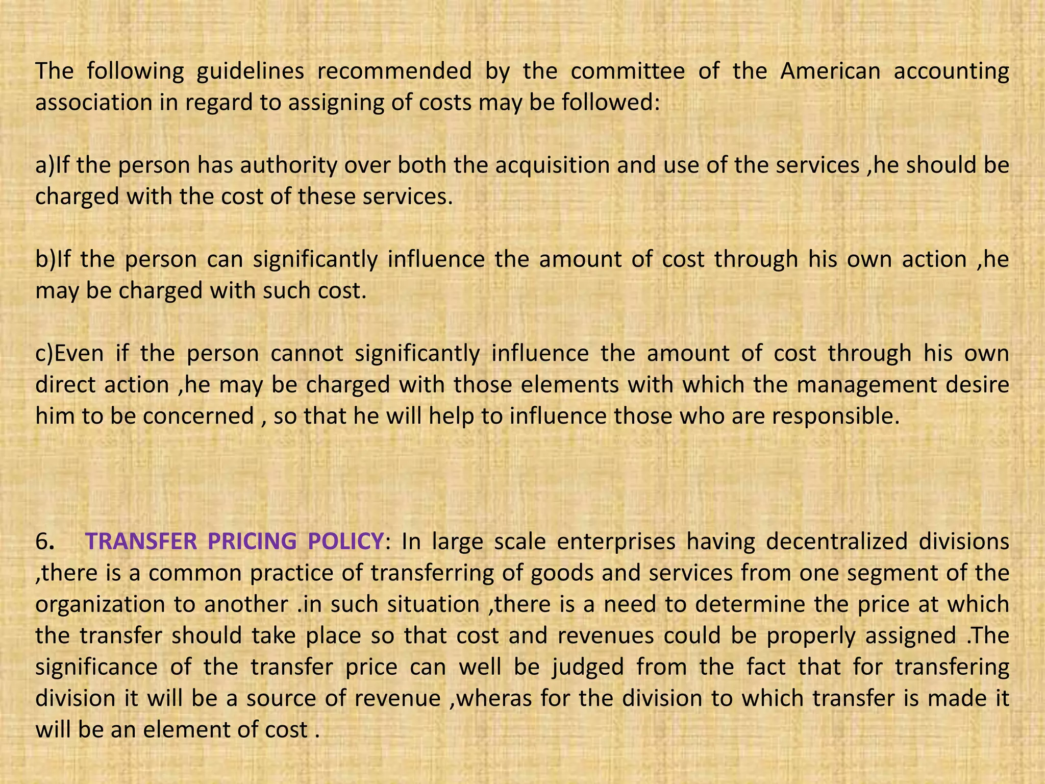 The following guidelines recommended by the committee of the American accounting
association in regard to assigning of costs may be followed:
a)If the person has authority over both the acquisition and use of the services ,he should be
charged with the cost of these services.
b)If the person can significantly influence the amount of cost through his own action ,he
may be charged with such cost.
c)Even if the person cannot significantly influence the amount of cost through his own
direct action ,he may be charged with those elements with which the management desire
him to be concerned , so that he will help to influence those who are responsible.
6. TRANSFER PRICING POLICY: In large scale enterprises having decentralized divisions
,there is a common practice of transferring of goods and services from one segment of the
organization to another .in such situation ,there is a need to determine the price at which
the transfer should take place so that cost and revenues could be properly assigned .The
significance of the transfer price can well be judged from the fact that for transfering
division it will be a source of revenue ,wheras for the division to which transfer is made it
will be an element of cost .
 